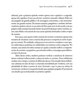 tipos de ouvintes e de pregadores • 39
editorial, pois a primeira epístola contém apenas cinco capítulos e a segunda,
apenas três capítulos. Como um abstrato-randômico animado e falante, Pedro era
um pregador de grande público e de mensagens comoventes, e não necessaria-
mente um grande escritor. Da mesma maneira, pregadores e ouvintes abstrato-
randômicos podem colocar-se nas mãos de Deus para servi-lo de acordo com seu
próprio estilo mental, buscando dentro do possível alcançar outros ouvintes, as-
sim como Pedro o fez através de suas curtas epístolas destinadas a todos os tipos
de ouvintes.
Em suma, esses quatro estilos mentais de ouvintes constituem apenas uma
tentativa de visualizar como a maioria das pessoas se comporta ao ouvir ou pre-
gar um sermão. Na realidade, cada pessoa é um universo complexo e esses qua-
tro estilos básicos poderiam ser subdivididos em inúmeras outras categorias. No
entanto, essa síntese de estilos mentais nos ajuda a entender melhor o comporta-
mento de ouvintes e pregadores, para abordar melhor a mensagem para diferen-
tes tipos de pessoas.
Além desses estilos, também podemos verificar a existência de inúmeros
fatores culturais influenciando a cabeça de todos os ouvintes. Essas influências
mudam com o tempo e contexto de diferentes épocas.Um exemplo dessasinfluên-
cias culturais nos dias de hoje é a chamada mentalidade pós-moderna, com sua
pluralidade de idéias e pontos de vista. Entender o que se passa na cabeça do
ouvinte pós-moderno é um grande desafio para qualquer pregador. É justamente
esse desafio que será discutido no próximo capítulo.
 