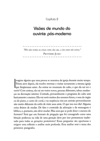 Capítulo 2
Visões de mundo do
ouvinte pós-moderno
"Nâs não vemos as coisas como elas são, e sim como nós somos."
PROVÉRBIO JUDEU
I
magine alguém que uma pessoa se ausentou da igreja durante muito tempo.
Trinta anos depois, ela resolve retornar e visitar novamente a mesma igreja
que freqüentara antes. Ao entrar no momento do culto, o que ela vai ver e
ouvir? Com certeza, ela vai ver rostos novos, pessoas diferentes, talvez mudan-
ças na decoração interior. Contudo, provavelmente o programa do culto será
basicamente o mesmo. Ela vai ouvir muitos dos mesmos hinos, o som do órgão
ou do piano, o canto do coral, e na seqüência virá um sermão provavelmente
não muito diferente do estilo de vinte anos atrás. O que isso nos diz? Alguma
coisa deixou de mudar. De fato o conteúdo da adoração e da mensagem é
bíblico, e, portanto, não deve mudar. Mas será que se pode dizer o mesmo do
formato? Será que um formato de pregação que foi consagrado como uma
bênção poderosa na vida de uma geração deve por isso permanecer inalte-
rado para todas as gerações posteriores? Essas perguntas são oportunas e
exigem uma reflexão e análise mais profunda. Essa análise será o tema dos
próximos parágrafos.
 