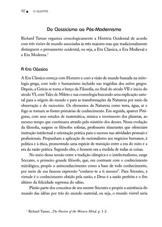 42 • o ouvinte
Do Classicismo 00 Pós-Modernismo
Richard Tarnas organiza cronologicamente a História Ocidental de acordo
com três visões de mundo associadas às três maiores eras que tradicionalmente
distinguem o pensamento ocidental, ou seja, a Era Clássica, a Era Medieval e
a Era Moderna.'
A Era Clássica
A Era Clássica começa com Homero e com a visão de mundo baseada na mito-
logia grega, com todo o humanismo incluído nas tragédias dos mitos gregos.
Depois, a Grécia se torna o berço da Filosofia, no final do século VII e início do
século VI, com Tales de Mileto e sua cosmologia buscando uma explicação natu-
ral para a origem do mundo e para as transformações da Natureza por meio da
observação e do raciocínio. Os elementos da Natureza como terra, água, ar e
fogo se tornam as fontes primárias de conhecimento. Em seguida, aparece Pitá-
goras, com seus estudos de matemática, música e movimento dos planetas, ao
mesmo tempo que continuava atraído pelo mistério dos deuses. Nessa evolução
da filosofia, surgem os filósofos sofistas, professores itinerantes que ofereciam
instrução intelectual e orientação prática para o sucesso nas atividades pessoais e
profissionais. Propunham a aplicação do racionalismo aos negócios humanos, à
política e à ética, promovendo uma espécie de transição entre a era do mito e a
era da razão prática. Segundo eles, o homem era a medida de todas as coisas.
No meio dessa tensão entre a tradição olímpica e o intelectualismo, surge
Sócrates, o primeiro grande filósofo, que, em contraste com o conhecimento
mitológico, propôs o autoconhecimento como a base de todo conhecimento,
por meio de sua famosa expressão "conhece-te a ti mesmo". Para Sócrates, a
virtude é o conhecimento obtido pela razão, e Deus é a razão perfeita e o fim
último da felicidade suprema do sábio.
Platão parte dos conceitos de seu mestre Sócrates e propõe a existência do
mundo das idéias por trás do mundo material, ou seja, o mundo visível seria
1 Richard Tarnas, ,The Passion ofthe Western Mind, p. 1-2.
 