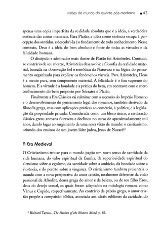 visões de mundo do ouvinte pós-moderno _ 43
apenas uma cópia imperfeita da realidade absoluta que é a idéia, a verdadeira
essência das coisas materiais. Para Platão, a idéia como essência escapa à per-
cepção dos sentidos, e descobri-la é o fundamento de todo conhecimento. Nesse
contexto, Deus é a idéia do bem absoluto e fonte de todas as virtudes e da
felicidade humana.
O discípulo e admirador mais ilustre de Platão foi Aristóteles. Contudo,
ao contrário de seu mestre, Aristóteles desenvolve a filosofia da realidade mate-
rial, baseada na observação fiel e metódica da Natureza e na lógica do pensa-
mento organizado para explicar os fenômenos visíveis. Para Aristóteles, Deus
é a mente pura, sem componente material. A felicidade é o fim supremo do
homem. E a virtude é a bondade e a prática do bem, em contraste com o mero
conhecimento do bem proposto por Sócrates e Platão.
Finalmente a Era Clássicavai culminar com a ascensãodo Império Romano
e o desenvolvimento do pensamento legal dos romanos, também derivado da
filosofia grega, mas com aplicações práticas ao comércio, à política, e à legisla-
ção da propriedade privada. Considerada como um bloco único, a civilização
clássica greco-romana floresceu e declinou no curso de aproximadamente mil
anos, dando lugar ao surgimento de uma nova visão de mundo: o cristianismo,
oriundo dos ensinos de um jovem líder judeu, Jesus de Nazaréf
A Era Medieval
O Cristianismo trouxe para o mundo pagão um novo senso de santidade da
vida humana, do valor espiritual da família, da superioridade espiritual do
altruísmo sobre o egoísmo, da santidade sobre a ambição, da bondade sobre a
violência, e do perdão sobre a vingança. O cristianismo também presenteia o
mundo com a nova perspectiva do amor cristão, totalmente diferente da visão
passional de Afrodite, deusa grega do amor e da beleza, ou de seu filho Eros,
deus do desejo sexual, os quais foram adaptados na mitologia romana como
Vênus e Cupido, respectivamente. Ao contrário da paixão grega, o amor cris-
tão propõe a compaixão bíblica, associada aos ideais sublimes da caridade, do
2 Richard Tarnas, ,The Passion oftbe Western Mind, p. 89.
 