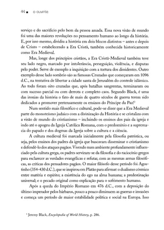 44 • o ouvinte
serviço e do sacrifício pelo bem da pessoa amada. Essa nova visão de mundo
foi uma das maiores revoluções no pensamento humano ao longo da história.
E, por isso mesmo, dividiu a história em dois blocos distintos - antes e depois
de Cristo - estabelecendo a Era Cristã, também conhecida historicamente
como Era Medieval.
Mas, longe dos princípios cristãos, a Era Cristã-Medieval também teve
seu lado negro, marcado por intolerância, perseguição, violência, e disputas
pelo poder. Serve de exemplo a inquisição com a tortura dos dissidentes. Outro
exemplo desse lado sombrio são as famosas Cruzadas que começaram em 1096
d.C., na tentativa de libertar a cidade santa de Jerusalém do controle islâmico.
Ao todo foram oito cruzadas que, após batalhas sangrentas, terminaram ou
com sucesso parcial ou com derrota e completo caos. Segundo Black, é uma
das ironias da história o fato de mais de quatro séculos de guerra terem sido
dedicados a promover pretensamente os ensinos do Príncipe da Paz!'
Num sentido mais filosófico e cultural, pode-se dizer que a Era Medieval
parte do monoteísmo judaico com a divinização da História e se cristaliza com
a visão de mundo do cristianismo - incluindo os ensinos dos pais da igreja e
indo até o apogeu da Igreja Católica Romana, com o predomínio e a suprema-
cia do papado e dos dogmas da Igreja sobre a cultura e a ciência.
A cultura medieval foi marcada inicialmente pela filosofia patrística, ou
seja, pelos ensinos dos padres da igreja que buscavam disseminar o cristianismo
e defendê-lo dos ataques pagãos. Vivendo num ambiente profundamente influen-
ciado pela cultura grega, os padres serviram-se da filosofia e do raciocínio gregos
para esclarecer as verdades evangélicas e refutar, com as mesmas armas filosófi-
cas, as críticas dos pensadores pagãos. O maior filósofo desse período foi Agos-
tinho (354-430 d.C.), que seinspirou em Platão para afirmar: o dualismo cósmico
entre matéria e espírito; a existência do ego na alma humana; a predestinação
universal; e o pecado original como explicação para o sofrimento humano.
Após a queda do Império Romano em 476 d.C., com a deposição do
último imperador pelos bárbaros, pouco a pouco diminuem as guerras e invasões
e começa um período de maior estabilidade política e social na Europa. Isso
3 Jeremy Black, Encyclopedia ofWorld History, p. 286.
 