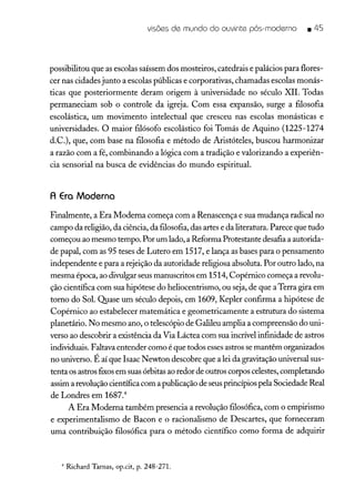 visões de mundo do ouvinte pós-moderno .45
possibilitou que as escolas saíssem dos mosteiros, catedrais e palácios para flores-
cer nas cidades junto a escolas públicas e corporativas, chamadas escolas monás-
ticas que posteriormente deram origem à universidade no século XII. Todas
permaneciam sob o controle da igreja. Com essa expansão, surge a filosofia
escolástica, um movimento intelectual que cresceu nas escolas monásticas e
universidades. O maior filósofo escolástico foi Tomás de Aquino (1225-1274
d.C.), que, com base na filosofia e método de Aristóteles, buscou harmonizar
a razão com a fé, combinando a lógica com a tradição e valorizando a experiên-
cia sensorial na busca de evidências do mundo espiritual.
A Era Moderna
Finalmente, a Era Moderna começa com a Renascença e sua mudança radical no
campo da religião, da ciência, da filosofia, das artes e da literatura. Parece que tudo
começou ao mesmo tempo. Por um lado, a Reforma Protestante desafia a autorida-
de papal, com as 95 teses de Lutero em 1517, e lança as bases para o pensamento
independente e para a rejeição da autoridade religiosa absoluta. Por outro lado, na
mesma época, ao divulgar seus manuscritos em 1514, Copérnico começa a revolu-
ção científica com sua hipótese do heliocentrismo, ou seja, de que aTerra gira em
torno do Sol. Quase um século depois, em 1609, Kepler confirma a hipótese de
Copérnico ao estabelecer matemática e geometricamente a estrutura do sistema
planetário. No mesmo ano, o telescópio de Galileu amplia a compreensão do uni-
verso ao descobrir a existência da Via Láctea com sua incrível infinidade de astros
individuais. Faltava entender como é que todos essesastros se mantêm organizados
no universo. É aí que Isaac Newton descobre que a lei da gravitação universal sus-
tenta os astros fixosem suas órbitas ao redor de outros corpos celestes, completando
assim a revolução científica com a publicação de seus princípios pela Sociedade Real
de Londres em 1687.4
A Era Moderna também presencia a revolução filosófica, com o empirismo
e experimentalismo de Bacon e o racionalismo de Descartes, que forneceram
uma contribuição filosófica para o método científico como forma de adquirir
4 Richard Tarnas, op.cit, p. 248-271.
 