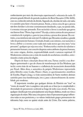 46 • o ouvinte
conhecimento por meio da observação experimental e soberania da razão. O
primeiro grande filósofo do período moderno foi René Descartes (1596-1650),
com seu conhecido método da dúvida. Segundo ele, duvidar de tudo e de todos
é o caminho para fazer o homem pensar. Assim, a única coisa de que a pessoa
não deve duvidar é a de estar constantemente duvidando, o que, na opinião dele,
é a mesma coisa que pensando. Esse raciocínio o levou à conclusão que gerou
sua famosa frase: "Penso, logo existo!" Ou seja, a única certeza de uma pessoa é
a existência de si próprio, e, para ter essa certeza, a pessoa deve pensar. Do con-
trário, a sua existência não será real. É evidente que Descartes ressaltou o grande
valor do pensamento humano. Contudo, levado a um extremo, esse raciocínio o
levou a definir a si mesmo como nada mais nada menos que uma mera "coisa
pensante", qualquer que seja essa coisa." Embora tenha o mérito de valorizar o
pensamento humano, esse conceito despreza outros atributos da pessoa humana,
tais como origem, destino, responsabilidade moral e natureza espiritual. O
Modernismo culmina com a visão de mundo do secularismo científico, entro-
nizando a razão acima da religião.
Depois de fazer a descrição dessas três eras, Tarnas conclui a sua abor-
dagem apresentando o que ele chama de transformação da Era Moderna, que
inclui a nova visão do ser humano e a influência do inconsciente desenvolvida
por Freud. Além disso, a autocrítica do próprio Modernismo representada
pelos filósofos como Locke, Hume e Kant, os questionamentos científicos
de Goethe, Hegel e Jung, e a visão existencialista de Sartre também abriram
caminho para essa transformação, isto é, para o desenvolvimento da menta-
lidade pós-moderna.
É importante ressaltar que qualquer divisão da História em "eras" ou
"visões de mundo" não é completa e não pode em si fazer jus à complexidade e
diversidade do pensamento ocidental ao longo de todos esses séculos. Por isso,
qualquer classificação tem principalmente uma função didática, tendo em vista a
organização do relato. Mas uma coisa parece clara: O pensamento grego influen-
ciou todas as eras posteriores, e os valores intelectuais gregos permanecem tão
relevantes hoje como no quinto século antes de Cristo. Em outras palavras,
5 James W. Sire, O Universo ao Lado, 2001.
 