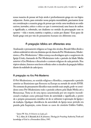 visões de mundo do ouvinte pós-moderno .47
nossa maneira de pensar até hoje ainda é profundamente grega em sua lógica
subjacente. Assim, para entender nossa própria mentalidade, precisamos levar
em consideração a maneira grega de pensar que revela: uma tendência ao estilo
curioso, inovador, crítico e cético ao que é convencional; uma busca de ordem
e significado; e, sobretudo, um dualismo no sentido da preocupação com os
opostos - vida e morte; matéria e espírito, e assim por diante." Esse pano de
fundo grego está por trás do pensamento humano em diferentes eras.
A pregação bíblica em diferentes eras
Analisando o pensamento religioso ao longo dos séculos, Ronald Allen divide a
cultura ocidental em trêserasdistintas que elechama de Pré-Modernismo, Moder-
nismo, e Pós-Modernismo." Allen começa sua abordagem após o surgimento da
Igreja Cristã, chamando de Pré-Modernismo todo o período da Idade Média
anterior à Era Moderna e discutindo o contexto religioso de cada período. Nos
tópicos abaixo, fazemos uma breve reflexão sobre os desafios da pregação bíblica
diante da realidade de cada época.
A pregação na Era Pré-Moderna
o Pré-Modernismo, no sentido religioso e filosófico, compreende o período
anterior ao Iluminismo que floresceu na Europa na metade do século XVIII.
No contexto do pensamento filosófico num sentido mais amplo, pode-se consi-
derar como Pré-Modernismo todo o período coberto pela Idade Média até a
Renascença. Trata-se de uma época caracterizada por um respeito incondi-
cional à tradição como principal fonte de autoridade e significado, a ponto
de o próprio pensamento científico ter de se submeter à aprovação da Igreja e
da tradição. Qualquer dissidência da autoridade da Igreja nesse período era
punida pela Inquisição, como foram os casos do cientista Galileu Galilei,
6 James W. Sire, O Universo aoLado, p.2.
7 R.J. Al1en,B. S. Blaisdell,& S. B.johnston. Theologyfor Preaching: Authority, Truth and
knowledge ofGod in a Postmodern Ethos, 1997.
 