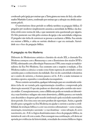 48 • o ouvinte
condenado pela igreja por ensinar que aTerra girava em torno do Sol, e do refor-
mador Martinho Lutero, condenado por ensinar que a salvaçãoera obtida unica-
mente pela fé.
O autoritarismo desse período se refletia também na pregação bíblica. O
pregador pré-moderno simplesmente assumia a autoridade da Bíblia e da dou-
trina cristã como norma de vida, o que raramente seria questionado por alguém.
Os fiéis pautavam sua vida pelos ensinos da igreja e das autoridades religiosas.
O pregador não tinha de convencer as pessoas a aceitarem a Bíblia. Sua missão
era ensinar a Bíblia, e cabia ao ouvinte obedecer o que era ensinado. Autori-
dade era o foco da pregação bíblica.
A pregação na Era Moderna
Diferente do Modernismo artístico e literário do século XX, a chamada Era
Moderna começou com a Renascença e com o Iluminismo dos séculos XV11 e
XV1II, culminando com a Revolução Francesa em 1789, como reação ao tradicio-
nalismo da Era Pré-Moderna. Em contraste com o respeito à tradição, a Era
Moderna exaltou a ciência e a razão como fonte suprema de autoridade e único
caminho para o conhecimento da realidade. Em vez de a autoridade eclesiástica
ser o centro do universo, o homem passou a sê-lo. A fé e a razão tornaram-se
domínios opostos, separados e considerados incompatíveis.
Nesse contexto racionalista, qualquer informação para ser consideradaverda-
deira tinha de ser testada pela experimentação científica e comprovada pela
observação sensorial. O que não pudesse ser observado pelos sentidos não mere-
cia crédito. Conseqüentemente, como a Bíblia não podia ser testada em laborató-
rio, e suas histórias e milagres não eram observáveis, a Bíblia passou a ser tratada
com descrédito e desprezo pelo mundo intelectual e pela sociedade materialista
desse período. Era vista como um mero produto de superstição. Assim, o grande
desafio para o pregador na Era Moderna era ajudar o ouvinte a aceitar a credi-
bilidade da revelação bíblica e a crer: nos eventos sobrenaturais - como criação,
encarnação, ressurreição e ascensão -; e nas doutrinas - como salvação, fé, novo
nascimento, etc. A fé e a lógica doutrinária eram o foco da pregação bíblica, na
tentativa de unir a fé com a razão. Para conseguir essa combinação, a fé devia ser
apoiada por evidências da historicidade, veracidade dos eventos bíblicos e lógica
 
