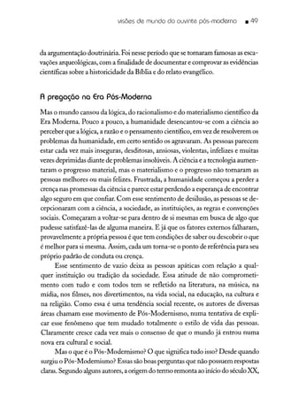 visões de mundo do ouvinte pós-moderno • 49
da argumentação doutrinária. Foi nesse período que se tornaram famosas asesca-
vações arqueológicas, com a finalidade de documentar e comprovar as evidências
científicas sobre a historicidade da Bíblia e do relato evangélico.
A pregação na Era Pós-Moderna
Mas o mundo cansou da lógica, do racionalismo e do materialismo científico da
Era Moderna. Pouco a pouco, a humanidade desencantou-se com a ciência ao
perceber que a lógica, a razão e o pensamento científico, em vez de resolverem os
problemas da humanidade, em certo sentido os agravaram. As pessoas parecem
estar cada vez mais inseguras, desditosas, ansiosas, violentas, infelizes e muitas
vezesdeprimidas diante de problemas insolúveis.A ciência e a tecnologia aumen-
taram o progresso material, mas o materialismo e o progresso não tornaram as
pessoas melhores ou mais felizes. Frustrada, a humanidade começou a perder a
crença nas promessas da ciência e parece estar perdendo a esperança de encontrar
algo seguro em que confiar. Com esse sentimento de desilusão, as pessoas se de-
cepcionaram com a ciência, a sociedade, as instituições, as regras e convenções
sociais. Começaram a voltar-se para dentro de si mesmas em busca de algo que
pudesse satisfazê-las de alguma maneira. E já que os fatores externos falharam,
provavelmente a própria pessoa é que tem condições de saber ou descobrir o que
é melhor para si mesma. Assim, cada um torna-se o ponto de referência para seu
próprio padrão de conduta ou crença.
Esse sentimento de vazio deixa as pessoas apáticas com relação a qual-
quer instituição ou tradição da sociedade. Essa atitude de não comprometi-
mento com tudo e com todos tem se refletido na literatura, na música, na
mídia, nos filmes, nos divertimentos, na vida social, na educação, na cultura e
na religião. Como essa é uma tendência social recente, os autores de diversas
áreas chamam esse movimento de Pós-Modernismo, numa tentativa de expli-
car esse fenômeno que tem mudado totalmente o estilo de vida das pessoas.
Claramente cresce cada vez mais o consenso de que o mundo já entrou numa
nova era cultural e social.
Mas o que é o Pós-Modernismo? O que significa tudo isso?Desde quando
surgiu o Pós-Modernismo? Essas sãoboas perguntas que não possuem respostas
claras.Segundo alguns autores, a origem do termo remonta aoinício do séculoXX,
 