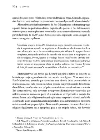 so • o ouvinte
quando foiusado como referênciaàsnovastendências da época. Contudo, sópassa-
ria a descreveruma mudança no pensamento humano algumas décadas mais tarde.8
Allen afirma que vários elementos do Pós-Modernismo se formaram pouco
a pouco dentro do período moderno. Segundo ele, porém, o Pós-Modernismo
somente passou a seramplamente reconhecido como um novofenômeno cultural a
partir da década de 1970.9
james Sire oferece uma explicação sobre a origem do
termo nas seguintes palavras:
Considera-se que o termo Pós-Modernismo surgiu primeiro como uma referên-
cia à arquitetura, quando os arquitetos se distanciaram das formas simples e
sem adorno, das caixas de concreto impessoais, dos vidros e do aço para formas
complexas, esboçando motivos do passado sem relação com a sua proposta ou
função original. Porém, quando o sociólogo francês Jean François Lyotard utili-
zou o termo pós-moderno para sinalizar uma mudança na legitimação cultural, o
termo tornou-se uma palavra-chave na análise cultural. Em resumo, Lyotard
definiu pós-moderno como "a incredulidade voltada às metanarrativas."1O
Metanarrativa é um termo que Lyotard usa para se referir ao conceito de
história, quer seja regional ou universal, secular ou religiosa. Nesse contexto, o
Pós-Modernismo entende que não existe uma história única ou uma visão de
mundo única, mas cada pessoa ou cultura possui a sua própria versão da história e
da realidade, escolhendo a sua própria cosmovisão ou maneira de ver o mundo.
Em outras palavras, cada povo tem a sua própria história ou metanarrativa que
reflete a maneira como esse povo vê o mundo ou se vê perante o mundo. Da
mesma forma, cada religião ou denominação tem a sua própria visão da realidade,
construindo assim uma metanarrativa que reflete a sua cultura religiosa e preserva
os interesses do seugrupo religioso.Nesse sentido, como um produto cultural, toda
religião é igualmente boa e apropriada para a sua própria cultura, não havendo
8 Stanley Grenz, A Primer on Postmodernism, p. 15-16.
9 R.J. Allen, B. S.What does Postmodernism has to do with Preaching? In R. J. Allen, B.
S. Blaisdell, & S. B.Johnston, Theologyfor Preaching:Authority, Truth and knowledge rfGod in
a Postmodern Ethos, p. 17.
10 James Sire, W. op. cit., p. 214.
 