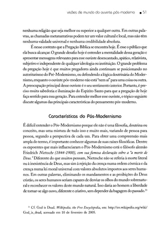 visões de mundo do ouvinte pós-moderno _ 51
nenhuma religião que seja melhor ou superior a qualquer outra. Em outras pala-
vras, as chamadas metanarrativas podem ter um valor cultural e local, mas não têm
nenhuma validade universal e nenhuma credibilidade absoluta.
É nesse contexto que a Pregação Bíblica seencontra hoje. É esseo público que
ela busca alcançar. O grande desafio hoje é entender a mentalidade dessa geração e
apresentar mensagens relevantes para esseouvinte desencantado, apático, relativista,
subjetivo e independente de qualquer ideologia ou instituição. O grande problema
da pregação hoje é que muitos pregadores ainda continuam se posicionando no
autoritarismo do Pré-Modernismo, ou defendendo a lógica doutrinária do Moder-
nismo, enquanto o ouvinte pós-moderno não está "nem aí"para uma coisa ou outra.
A preocupação principal desse ouvinte é o seu sentimento interior. Portanto, é pre-
ciso muita sabedoria e iluminação do Espírito Santo para que a pregação de hoje
faça sentido para essageração. Para entender melhor esse ouvinte, o tópico seguinte
discute algumas das principais características do pensamento pós-moderno.
Características do Pós-Modernismo
É difícil entender o Pós-Modernismo porque ele não é uma filosofia, doutrina ou
conceito, mas uma mistura de tudo isso e muito mais, variando de pessoa para
pessoa, segundo a perspectiva de cada um. Para obter uma compreensão mais
ampla do termo, é importante conhecer algumas de suas raízes filosóficas. Dentre
os expoentes que mais influenciaram o Pós-Modernismo está o filósofo alemão
Friedrich Nietzsche (1844-1900), com suafamosa declaração sobre a 'a morte de
Deus. "Diferente do que muitos pensam, Nietzsche não se referia à morte literal
ou à inexistência de Deus, mas sim à rejeição da crença numa ordem cósmica e da
crença numa lei moral universal com valores absolutos impostos aos seres huma-
nos. Em outras palavras, eliminando os mandamentos e as proibições do Deus
cristão, os seres humanos seriam capazes de desviar os olhos do mundo sobrenatu-
ral e reconhecer os valores deste mundo natural. Isso daria ao homem a liberdade
de tornar-se algo novo, diferente e criativo, sem depender da bagagem do passado."
11 Cf. God is Dead. Wilkipedia, lhe Free Encyclopedia, em: http://en.wikipedia.org/wiki/
God_is_dead, acessado em 10 de fevereiro de 2005.
 