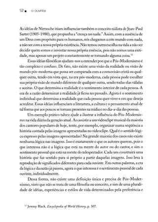 52 • o ouvinte
As idéias de Nietzsche iriam influenciar também o conceito niilista de Jean-Paul
Sartre (1905-1980), que propunha a "crença no nada." Assim, com a ausência de
um Deus com propósito para os humanos, nós chegamos a este mundo com nada,
a não ser com a nossa própria existência. Não temos outra escolha na vida a não ser
decidir quem somos e inventar nossa própria essência, pois não somos uma enti-
dade, mas apenas um projeto constantemente se tornando alguma coisa.F
Essas idéias filosóficasajudam-nos a entender por que o Pós-Modernismo é
tão complexo e confuso. De fato, não existe uma visão da realidade ou visão de
mundo pós-moderna que possa ser comparada com a cosmovisão cristã ou qual-
quer outra, tendo em vista que, na era pós-moderna, cada pessoa pode escolher
sua própria visão de mundo diferente de qualquer outra, sendo todas elas válidas
e aceitas. O que determina a realidade é o sentimento interior de cada pessoa. A
era de a razão determinar a realidade já ficou no passado. Agora é o sentimento
individual que determina a realidade que cada pessoa quer viver e em que deseja
acreditar. Essas idéias influenciam a literatura, a cultura e o pensamento atual de
tal forma que aospoucos setornam presentes na mídia e no dia-a-dia das pessoas.
Um exemplo prático talvez ajude a ilustrar a influência do Pós-Modernis-
mo na vida diária da geração atual. Ao assistir a um videoclipe musical da maioria
dos cantores populares de hoje, tente, por exemplo, organizar numa seqüência a
história contada pelas imagens apresentadas no videoclipe. Qual é o sentido lógi-
co expresso pelas imagens apresentadas? Na grande maioria dos casos não existe
nenhuma lógica nas imagens. Isso é exatamente o que os autores querem, pois o
que interessa não é a lógica que está na mente do autor ou do cantor, e sim o
sentimento pessoal que está na mente do telespectador. Cada um construirá uma
história que faz sentido para si próprio a partir daquelas imagens. Isso leva à
reprodução de significados diferentes para cada ouvinte. Em outras palavras, a era
da lógica e da razãojá passou, agora o que interessa é o sentimento pessoal de cada
ouvinte, individualmente.
Dessa forma, não existe uma definição única e precisa de Pós-Moder-
nismo, visto que não se trata de uma filosofia ou conceito, e sim de uma plurali-
dade de idéias, experiências e estilos de vida determinados pela preferência e
12 Jeremy Black, Encyclopedia 0/World History, p. 307.
 
