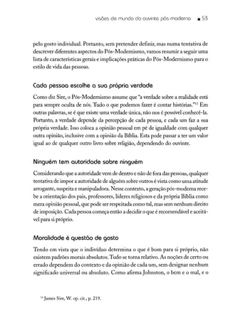 visões de mundo do ouvinte pós-moderno • S3
pelo gosto individuaL Portanto, sem pretender definir, mas numa tentativa de
descrever diferentes aspectos do Pós-Modernismo, vamos resumir a seguir uma
lista de características gerais e implicações práticas do Pós-Modernismo para o
estilo de vida das pessoas.
Cada pessoa escolhe o sua próprio verdade
Como diz Sire, o Pós-Modernismo assume que "averdade sobre a realidade está
para sempre oculta de nós. Tudo o que podemos fazer é contar histórias."13 Em
outras palavras, se é que existe uma verdade única, não nos é possível conhecê-la.
Portanto, a verdade depende da percepção de cada pessoa, e cada um faz a sua
própria verdade. Isso coloca a opinião pessoal em pé de igualdade com qualquer
outra opinião, inclusive com a opinião da Bíblia. Esta pode passar a ter um valor
igual ao de qualquer outro livro sobre religião, dependendo do ouvinte.
Ninguém tem autoridade sobre ninguém
Considerando que a autoridade vem de dentro e não de fora das pessoas, qualquer
tentativa de impor a autoridade de alguém sobre outros é vista como uma atitude
arrogante, suspeita e manipuladora. Nesse contexto, a geração pós-moderna rece-
be a orientação dos pais, professores, líderes religiosos e da própria Bíblia como
mera opinião pessoal, que pode ser respeitada como tal, mas sem nenhum direito
de imposição. Cadapessoa começa então a decidir o que é recomendável e aceitá-
vel para si próprio.
Moralidade é questão de gosto
Tendo em vista que o indivíduo determina o que é bom para si próprio, não
existem padrões morais absolutos. Tudo se torna relativo. As noções de certo ou
errado dependem do contexto e da opinião de cada um, sem designar nenhum
significado universal ou absoluto. Como afirma Johnston, o bem e o mal, e o
13 James Sire, W. op. cit., p. 219.
 