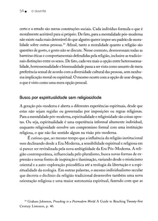 54 • o ouvinte
certo e o errado são meras construções sociais. Cada indivíduo formula o que é
moralmente aceitável para si próprio. De fato, para a mentalidade pós-moderna
não existe nada mais detestável do que alguém querer impor seu padrão de mora-
lidade sobre outras pessoas." Afinal, tanto a moralidade quanto a religião são
questões de gosto, e gosto não se discute. Nesse contexto, desmoronam todas as
barreiras éticas e comportamentais defendidas pela religião, inclusive as tradicio-
nais distinções entre os sexos. De fato, cada vez mais a opção entre heterossexua-
lidade, homossexualidade e bissexualidade passa a ser vista como assunto de mera
preferência sexual de acordo com a diversidade cultural das pessoas, sem nenhu-
ma implicação moral ou espiritual. O mesmo ocorre com a opção de usar drogas,
o que é visto como uma mera opção pessoal.
Busca por espiritualidade sem religiosidade
A geração pós-moderna é aberta a diferentes experiências espirituais, desde que
estas não sejam regidas ou governadas por imposições ou regras religiosas.
Para a mentalidade pós-moderna, espiritualidade e religiosidade são coisas opos-
tas. Ou seja, espiritualidade é uma experiência informal altamente individual,
enquanto religiosidade envolve um compromisso formal com uma instituição
religiosa, o que não faz sentido algum na visão pós-moderna.
É curioso que, ao mesmo tempo que a influência da religião institucional
vem declinando desde a Era Moderna, a sensibilidade espiritual e religiosa em
si parece ser revitalizada pela nova ambigüidade da Era Pós-Moderna. A reli-
gião contemporânea, influenciada pelo pluralismo, busca novas formas de ex-
pressão e novas fontes de inspiração e iluminação, variando desde o misticismo
oriental e a auto-exploração psicodélica até a teologia da libertação e a espi-
ritualidade da ecologia. Em outras palavras, o mesmo individualismo secular
que decreta o declínio da religião tradicional desenvolve também uma nova
orientação religiosa e uma maior autonomia espiritual, fazendo com que as
14 Craham Johnston, Preaching to a Postmodern World: A Cuide to Reaching Twenty-first
Century Listeners, p. 40.
 