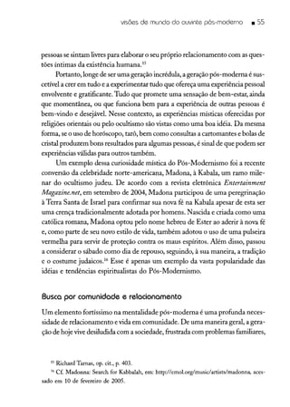 visões de mundo do ouvinte pós-moderno • SS
pessoas se sintam livrespara elaborar o seu próprio relacionamento com as ques-
tões íntimas da existência humana.15
Portanto, longe de ser uma geração incrédula, a geração pós-moderna é sus-
cetível a crer em tudo e a experimentar tudo que ofereça uma experiência pessoal
envolvente e gratificante. Tudo que promete uma sensação de bem-estar, ainda
que momentânea, ou que funciona bem para a experiência de outras pessoas é
bem-vindo e desejáveL Nesse contexto, as experiências místicas oferecidas por
religiões orientais ou pelo ocultismo são vistas como uma boa idéia. Da mesma
forma, se o uso de horóscopo, tarô, bem como consultas a cartomantes e bolas de
cristal produzem bons resultados para algumas pessoas, é sinal de que podem ser
experiências válidas para outros também.
Um exemplo dessa curiosidade mística do Pós-Modernismo foi a recente
conversão da celebridade norte-americana, Madona, à Kabala, um ramo mile-
nar do ocultismo judeu. De acordo com a revista eletrônica Entertainment
Magazine.net, em setembro de 2004, Madona participou de uma peregrinação
à Terra Santa de Israel para confirmar sua nova fé na Kabala apesar de esta ser
uma crença tradicionalmente adotada por homens. Nascida e criada como uma
católica romana, Madona optou pelo nome hebreu de Ester ao aderir à nova fé
e, como parte de seu novo estilo de vida, também adotou o uso de uma pulseira
vermelha para servir de proteção contra os maus espíritos. Além disso, passou
a considerar o sábado como dia de repouso, seguindo, à sua maneira, a tradição
e o costume judaicos." Esse é apenas um exemplo da vasta popularidade das
idéias e tendências espiritualistas do Pós-Modernismo.
Busca por comunidade e relacionamento
Um elemento fortíssimo na mentalidade pós-moderna é uma profunda neces-
sidade de relacionamento e vida em comunidade. De uma maneira geral, a gera-
ção de hoje vivedesiludida com a sociedade, frustrada com problemas familiares,
15 Richard Tarnas, opo cito, p. 4030
16 Cf. Madonna: Search for Kabbalah, em: http://emol.org/musidartists/madonna, aces-
sado em 10 de fevereiro de 2005o
 