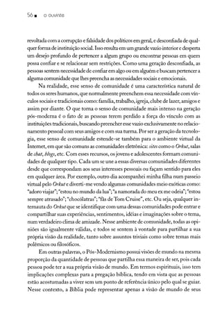 56 • o ouvinte
revoltada com a corrupção e falsidade dos políticos em geral, e desconfiada de qual-
quer forma de instituição social.Isso resulta em um grande vazio interior e desperta
um desejo profundo de pertencer a algum grupo ou encontrar pessoas em quem
possa confiar e se relacionar sem restrições. Como uma geração desconfiada, as
pessoas sentem necessidade de confiar em algo ou em alguém e buscam pertencer a
alguma comunidade que lhes preencha as necessidades sociaise emocionais.
N a realidade, esse senso de comunidade é uma característica natural de
todos os seres humanos, que normalmente preenchem essa necessidade com vín-
culos sociais e tradicionais como: família, trabalho, igreja, clube de lazer, amigos e
assim por diante. O que torna o senso de comunidade mais intenso na geração
pós-moderna é o fato de as pessoas terem perdido a força do vínculo com as
instituições tradicionais, buscando preencher essevazio exclusivamente no relacio-
namento pessoal com seus amigos e com sua turma. Por ser a geração da tecnolo-
gia, esse senso de comunidade estende-se também para o ambiente virtual da
Internet, em que são comuns as comunidades eletrônica: sitescomo o Orkut, salas
de chat,blogs, etc, Com esses recursos, os jovens e adolescentes formam comuni-
dades de qualquer tipo. Cada um se une a essas diversas comunidades diferentes
desde que correspondam aos seus interesses pessoais ou façam sentido para eles
em qualquer área. Por exemplo, outro dia acompanhei minha filha num passeio
virtual pelo Orkute diverti-me vendo algumas comunidades meio exóticas como:
"d .. "" ddl"" dd deia";"
a oro VIajar ; estou no mun o a ua ; a namora a o meu ex me o ela; estou
sempre atrasado"; "chocólatras"; "fãs de Tom Cruise", etc. Ou seja, qualquer in-
ternauta do Orkut que se identifique com uma dessas comunidades pode entrar e
compartilhar suas experiências, sentimentos, idéias e imaginações sobre o tema,
num verdadeiro clima de amizade. Nesse ambiente de comunidade, todas as opi-
niões são igualmente válidas, e todos se sentem à vontade para partilhar a sua
própria visão da realidade, tanto sobre assuntos triviais como sobre temas mais
polêmicos ou filosóficos.
Em outras palavras, o Pós-Modernismo possui visões de mundo na mesma
proporção da quantidade de pessoas que partilha essa maneira de ser, pois cada
pessoa pode ter a sua própria visão de mundo. Em termos espirituais, isso tem
implicações complexas para a pregação bíblica, tendo em vista que as pessoas
estão acostumadas a viver sem um ponto de referência único pelo qual se guiar.
N esse contexto, a Bíblia pode representar apenas a visão de mundo de seus
 