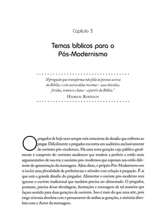 Capítulo 3
Temas bíblicos para o
Pós-Modernismo
/J.pregação quetransformanãofala àspessoas acerca
daBíblia, esim acerca delas mesmas - suasdúvidas,
feridas, temores elutas- apartir daBíblia."
HADDON ROBINSON
O
pregador de hoje nem sempre está consciente do desafio que enfrenta ao
pregar.Dificilmente o pregador encontra um auditório exclusivamente
de ouvintes pós-modernos. Há uma nova geração cujo público geral-
mente é composto de: ouvintes modernos que tendem a preferir o estilo mais
argumentativo de sua era; e ouvintes pós-modernos que esperam um estilo dife-
rente de apresentação da mensagem. Além disso, o próprio Pós-Modernismo em
si inclui uma pluralidade de preferências e atitudes com relação à pregação. É aí
que está o grande desafio do pregador: Alimentar o ouvinte pós-moderno sem
ignorar o ouvinte tradicional que também precisa ser alimentado. O pregador,
portanto, precisa dosar abordagem, ilustrações e mensagem de tal maneira que
façam sentido para duas gerações de ouvintes. Isso é mais do que uma arte, pois
exige sintonia absoluta com o pensamento de ambas asgerações, e sintonia abso-
luta com o Autor da mensagem.
 