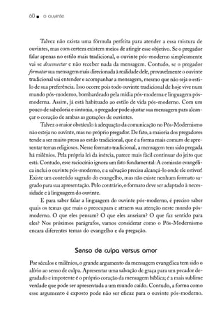 60. o ouvinte
Talvez não exista uma fórmula perfeita para atender a essa mistura de
ouvintes, mas com certeza existem meios de atingir esse objetivo. Se o pregador
falar apenas no estilo mais tradicional, o ouvinte pós-moderno simplesmente
vai se desconectar e não receber nada da mensagem. Contudo, se o pregador
ftrmatar sua mensagem mais direcionada à realidade dele, provavelmente o ouvinte
tradicional vai entender e acompanhar a mensagem, mesmo que não seja o esti-
lo de sua preferência. Isso ocorre pois todo ouvinte tradicional de hoje vive num
mundo pós-moderno, bombardeado pela mídia pós-moderna e linguagem pós-
moderna. Assim, já está habituado ao estilo de vida pós-moderno. Com um
pouco de sabedoria e sintonia, o pregador pode ajustar sua mensagem para alcan-
çar o coração de ambas as gerações de ouvintes.
Talvez o maior obstáculo à adequação da comunicação no Pós-Modernismo
não esteja no ouvinte, mas no próprio pregador. De fato, a maioria dos pregadores
tende a ser muito presa ao estilo tradicional, que é a forma mais comum de apre-
sentar temas religiosos. Nesse formato tradicional, a mensagem tem sido pregada
há milênios. Pela própria lei da inércia, parece mais fácil continuar do jeito que
está. Contudo, esse raciocínio ignora um fato fundamental: A comissão evangéli-
ca inclui o ouvinte pós-moderno, e a salvação precisa alcançá-lo onde ele estiver!
Existe um conteúdo sagrado do evangelho, mas não existe nenhum formato sa-
grado para sua apresentação. Pelo contrário, o formato deve ser adaptado à neces-
sidade e à linguagem do ouvinte.
E para saber falar a linguagem do ouvinte pós-moderno, é preciso saber
quais os temas que mais o preocupam e atraem sua atenção neste mundo pós-
moderno. O que eles pensam? O que eles anseiam? O que faz sentido para
eles? Nos próximos parágrafos, vamos considerar como o Pós-Modernismo
encara diferentes temas do evangelho e da pregação.
Senso de culpa versus amor
Por séculos e milênios, o grande argumento da mensagem evangélica tem sido o
alívio ao senso de culpa. Apresentar uma salvação de graça para um pecador de-
gradado e impotente é o próprio coração da mensagem bíblica; é a mais sublime
verdade que pode ser apresentada a um mundo caído. Contudo, a forma como
esse argumento é exposto pode não ser eficaz para o ouvinte pós-moderno.
 