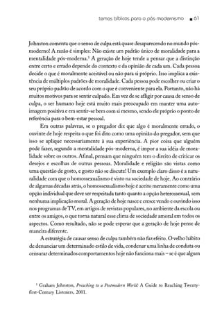 temos bíblicos poro o pás-modernismo _ á 1
Johnston comenta que o senso de culpa está quase desaparecendo no mundo pós-
moderno! A razão é simples: Não existe um padrão único de moralidade para a
mentalidade pós-moderna.' A geração de hoje tende a pensar que a distinção
entre certo e errado depende do contexto e da opinião de cada um. Cada pessoa
decide o que é moralmente aceitável ou não para si próprio. Isso implica a exis-
tência de múltiplos padrões de moralidade. Cada pessoa pode escolher ou criar o
seu próprio padrão de acordo com o que é conveniente para ela. Portanto, não há
muitos motivos para se sentir culpado. Em vez de se afligir por causa de senso de
culpa, o ser humano hoje está muito mais preocupado em manter uma auto-
imagem positiva e em sentir-se bem com si mesmo, sendo ele próprio o ponto de
referência para o bem-estar pessoal.
Em outras palavras, se o pregador diz que algo é moralmente errado, o
ouvinte de hoje respeita o que foi dito como uma opinião do pregador, sem que
isso se aplique necessariamente à sua experiência. A pior coisa que alguém
pode fazer, segundo a mentalidade pós-moderna, é impor a sua idéia de mora-
lidade sobre os outros. Afinal, pensam que ninguém tem o direito de criticar os
desejos e escolhas de outras pessoas. Moralidade e religião são vistas como
uma questão de gosto, e gosto não se discute! Um exemplo claro disso é a natu-
ralidade com que o homossexualismo é visto na sociedade de hoje. Ao contrário
de algumas décadas atrás, o homossexualismo hoje é aceito meramente como uma
opção individual que deve ser respeitada tanto quanto a opção heterossexual, sem
nenhuma implicação moral. A geração de hoje nascee crescevendo e ouvindo isso
nos programas de TV, em artigos de revistas populares, no ambiente da escola ou
entre os amigos, o que torna natural esse clima de sociedade amoral em todos os
aspectos. Como resultado, não se pode esperar que a geração de hoje pense de
maneira diferente.
A estratégia de causar senso de culpa também não faz efeito. O velho hábito
de denunciar um determinado estilo de vida, condenar uma linha de conduta ou
censurar determinados comportamentos hoje não funciona mais - seé que algum
1 Graham Johnston, Preaching to a Postmodern World: A Guide to Reaching Twenty-
first-Century Listeners, 2001.
 