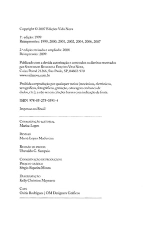 Copyright © 2007 Edições Vida Nova
1". edição: 1999
Reimpressões: 1999,2000,2001,2002,2004,2006,2007
2.a edição revisada e ampliada: 2008
Reimpressão: 2009
Publicado com a devida autorização e com todos os direitos reservados
por SOCIEDADE RELIGIOSA EDIÇÕES VIDA NOVA,
Caixa Postal 21266, São Paulo, SP, 04602-970
www.vidanova.com.br
Proibida a reprodução por quaisquer meios (mecânicos, eletrônicos,
xerográficos, fotográficos, gravação, estocagem em banco de
dados, etc.), a não ser em citações breves com indicação de fonte.
ISBN 978-85-275-0391-4
Impresso no Brasil
COORDENAÇÃO EDITORIAL
Marisa Lopes
REVISÃO
Mariú Lopes Madureira
REVISÃO DEPROVAS
Ubevaldo G. Sampaio
COORDENAÇÃO DEPRODUÇÃO E
PROJETO GRÃF1CO
Sérgio Siqueira Moura
DIAGRAMAÇÃO
Kel1yChristine Maynarte
CAPA
Osiris Rodrigues IOM Designers Gráficos
 