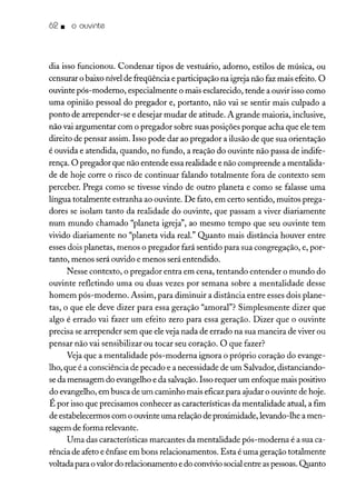 62. o ouvinte
dia isso funcionou. Condenar tipos de vestuário, adorno, estilos de música, ou
censurar o baixo nível de freqüência e participação na igreja não faz mais efeito. O
ouvinte pós-moderno, especialmente o mais esclarecido, tende a ouvir isso como
uma opinião pessoal do pregador e, portanto, não vai se sentir mais culpado a
ponto de arrepender-se e desejar mudar de atitude. A grande maioria, inclusive,
não vai argumentar com o pregador sobre suas posições porque acha que ele tem
direito de pensar assim. Isso pode dar ao pregador a ilusão de que sua orientação
é ouvida e atendida, quando, no fundo, a reação do ouvinte não passa de indife-
rença. O pregador que não entende essarealidade e não compreende a mentalida-
de de hoje corre o risco de continuar falando totalmente fora de contexto sem
perceber. Prega como se tivesse vindo de outro planeta e como se falasse uma
língua totalmente estranha ao ouvinte. De fato, em certo sentido, muitos prega-
dores se isolam tanto da realidade do ouvinte, que passam a viver diariamente
num mundo chamado "planeta igreja", ao mesmo tempo que seu ouvinte tem
vivido diariamente no "planeta vida real." Quanto mais distância houver entre
esses dois planetas, menos o pregador fará sentido para sua congregação, e, por-
tanto, menos será ouvido e menos será entendido.
Nesse contexto, o pregador entra em cena, tentando entender o mundo do
ouvinte refletindo uma ou duas vezes por semana sobre a mentalidade desse
homem pós-moderno. Assim, para diminuir a distância entre esses dois plane-
tas, o que ele deve dizer para essa geração "amoral"? Simplesmente dizer que
algo é errado vai fazer um efeito zero para essa geração. Dizer que o ouvinte
precisa se arrepender sem que ele veja nada de errado na sua maneira de viver ou
pensar não vai sensibilizar ou tocar seu coração. O que fazer?
Vejaque a mentalidade pós-moderna ignora o próprio coração do evange-
lho, que é a consciência de pecado e a necessidade de um Salvador, distanciando-
seda mensagem do evangelho e da salvação.Isso requer um enfoque mais positivo
do evangelho, em busca de um caminho mais eficaz para ajudar o ouvinte de hoje.
É por isso que precisamos conhecer as características da mentalidade atual, a fim
de estabelecermos com o ouvinte uma relaçãode proximidade, levando-lhe a men-
sagem de forma relevante.
Uma das características marcantes da mentalidade pós-moderna é a sua ca-
rência de afeto e ênfase em bons relacionamentos. Esta é uma geração totalmente
voltada para o valordo relacionamento e do convíviosocialentre aspessoas.Quanto
 