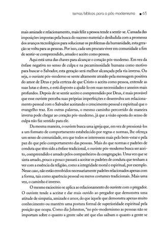 temas bíblicos para o pós-modernismo _ 63
mais amizade e relacionamento, mais feliz a pessoa tende a sentir-se. Cansada das
imposições impostas pela busca do sucesso material e desiludida com a promessa
dos avanços tecnológicos para solucionar os problemas da humanidade, esta gera-
ção sevolta para as pessoas. Por isso,cada um procuraviver em comunidade a fim
de sentir-se compreendido, amado e aceito como pessoa.
Aqui está uma das chaves para alcançar o coração pós-moderno. Em vez da
ênfase negativa no senso de culpa e na pecaminosidade humana como motivo
para buscar o Salvador, esta geração será melhor alcançada pela via inversa. Ou
seja, o ouvinte pós-moderno se sente altamente atraído pela mensagem positiva
do amor de Deus e pela certeza de que Cristo o aceita como pessoa, entende as
suas lutas e dores, e está disposto a ajudá-lo em suas necessidades e anseios mais
profundos. Depois de se sentir aceito e compreendido por Deus, é mais provável
que esse ouvinte perceba suas próprias imperfeições e desenvolva um relaciona-
mento pessoal com o Salvador aceitando o crescimento pessoal e espiritual que o
evangelho traz. Em outras palavras, o mesmo caminho percorrido de maneira
inversa pode chegar ao coração pós-moderno, já que a visão oposta do senso de
culpa não faz sentido para ele.
Da mesma maneira, o ouvinte busca uma igreja que, em vez de pressioná-los
a um formato de comportamento estabelecido por regras e normas, lhe ofereça
um senso de comunidade, em que todos se interessem mais pelo bem-estar e pela
paz do que pelo comportamento das pessoas. Mais do que normas e padrões de
conduta que têm sido a ênfase tradicional, o ouvinte pós-moderno busca ser acei-
to, compreendido e amado pelos companheiros da congregação. Uma vez que se
sinta amado, pouco a pouco passará a aceitar os padrões de conduta que tenham a
ver com a essência da religião, como a integridade moral e espiritual, por exemplo.
Nesse caso, não estão envolvidosnecessariamente padrões relacionados apenas com
a forma, tais como aparência pessoal ou meros costumes tradicionais. Mais uma
vez, o caminho é inverso.
O mesmo raciocínio se aplica ao relacionamento do ouvinte com o pregador.
O ouvinte tende a aceitar e dar mais ouvido ao pregador que demonstra uma
atitude de simpatia, amizade e amor, do que àquele que demonstra apenas muito
conhecimento ou mantém uma postura formal de superioridade espiritual pela
posição que ocupa. Como diz Johnston, "no pós-modernismo as pessoas não se
importam sobre o quanto a gente sabe até que elas saibam o quanto a gente se
 