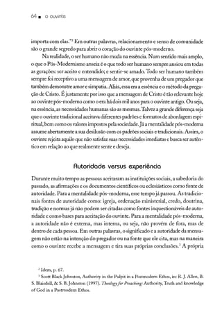 64. o ouvinte
importa com elas."?Em outras palavras, relacionamento e senso de comunidade
são o grande segredo para abrir o coração do ouvinte pós-moderno.
Na realidade, o ser humano não muda na essência. Num sentido mais amplo,
o que o Pós-Modernismo anseia é o que todo ser humano sempre ansiou em todas
as gerações: ser aceito e entendido; e sentir-se amado. Todo ser humano também
sempre foi receptivo a uma mensagem de amor, que provenha de um pregador que
também demonstre amor e simpatia. Aliás, essa era a essência e o método da prega-
ção de Cristo. Éjustamente por isso que a mensagem de Cristo é tão relevante hoje
ao ouvinte pós-moderno como o era há dois mil anos para o ouvinte antigo. Ou seja,
na essência, as necessidades humanas são as mesmas. Talvez a grande diferença seja
que o ouvinte tradicional aceitava diferentes padrões e formatos de abordagem espi-
ritual, bem como osvalores impostos pela sociedade.Já a mentalidade pós-moderna
assume abertamente a sua desilusão com os padrões sociais e tradicionais. Assim, o
ouvinte rejeita aquilo que não satisfaz suas necessidades imediatas e busca ser autên-
tico em relação ao que realmente sente e deseja.
Autoridade versus experiência
Durante muito tempo as pessoas aceitaram as instituições sociais, a sabedoria do
passado, as afirmações e os documentos científicos ou eclesiásticos como fonte de
autoridade. Para a mentalidade pós-moderna, esse tempo já passou. As tradicio-
nais fontes de autoridade como: igreja, ordenação ministerial, credo, doutrina,
tradição e normas já não podem ser citadas como fontes inquestionáveis de auto-
ridade e como bases para aceitação do ouvinte. Para a mentalidade pós-moderna,
a autoridade não é externa, mas interna, ou seja, não provém de fora, mas de
dentro de cada pessoa. Em outras palavras, o significado e a autoridade da mensa-
gem não estão na intenção do pregador ou na fonte que ele cita, mas na maneira
como o ouvinte recebe a mensagem e tira suas próprias conclusões.' A própria
2 Idem, p. 67.
3 Scott Blackjohnston, Authority in the Pulpit in a Postmodern Ethos, in: R.J. Allen, B.
S. Blaisdell, & S. B.Johnston (1997). Theologyfor Preaching: Authority, Truth and knowledge
of God in a Postmodern Ethos.
 