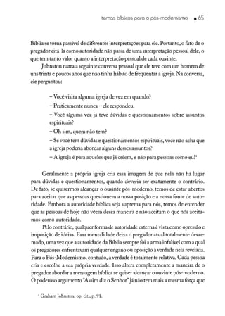 temas bíblicos para o pós-modernismo • 65
Bíblia se torna passível de diferentes interpretações para ele. Portanto, o fato de o
pregador citá-la como autoridade não passa de uma interpretação pessoal dele, o
que tem tanto valor quanto a interpretação pessoal de cada ouvinte.
Johnston narra a seguinte conversa pessoal que ele teve com um homem de
uns trinta e poucos anos que não tinha hábito de freqüentar a igreja. Na conversa,
ele perguntou:
- Você visita alguma igreja de vez em quando?
- Praticamente nunca - ele respondeu.
- Você alguma vez já teve dúvidas e questionamentos sobre assuntos
espirituais?
- Oh sim, quem não tem?
- Se você tem dúvidas e questionamentos espirituais, você não acha que
a igreja poderia abordar alguns desses assuntos?
- A igreja é para aqueles que já crêem, e não para pessoas como eu!"
Geralmente a própria igreja cria essa imagem de que nela não há lugar
para dúvidas e questionamentos, quando deveria ser exatamente o contrário.
De fato, se quisermos alcançar o ouvinte pós-moderno, temos de estar abertos
para aceitar que as pessoas questionem a nossa posição e a nossa fonte de auto-
ridade. Embora a autoridade bíblica seja suprema para nós, temos de entender
que as pessoas de hoje não vêem dessa maneira e não aceitam o que nós aceita-
mos como autoridade.
Pelo contrário, qualquer forma de autoridade externa é vista como opressão e
imposição de idéias. Essa mentalidade deixa o pregador atual totalmente desar-
mado, uma vez que a autoridade da Bíblia sempre foi a arma infalível com a qual
os pregadores enfrentavam qualquer engano ou oposição à verdade nela revelada.
Para o Pós-Modernismo, contudo, a verdade é totalmente relativa. Cada pessoa
cria e escolhe a sua própria verdade. Isso altera completamente a maneira de o
pregador abordar a mensagem bíblica se quiser alcançar o ouvinte pós-moderno.
O poderoso argumento "Assim diz o Senhor"já não tem mais a mesma força que
4 Graham Johnston, op. cit., p. 91.
 