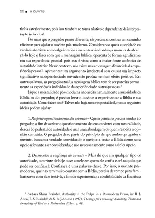 66. o ouvinte
tinha anteriormente, pois isso também se torna relativo e dependente da interpre-
tação individual.
Por mais que o pregador pense diferente, ele precisa encontrar um caminho
eficiente para ajudar o ouvinte pós-moderno. Considerando que a autoridade e a
verdade sãovistas como algo interior e inerente ao indivíduo, a maneira de alcan-
çá-lo hoje é fazer com que a mensagem bíblica repercuta de forma significativa
em sua experiência pessoal, pois esta é vista como a maior fonte autêntica de
autoridade interior. Nesse contexto, não existemais mensagem divorciada da expe-
riência pessoal. Apresentar um argumento intelectual sem causar um impacto
significativo na experiência do ouvinte não produz nenhum efeito positivo. Em
outras palavras, na pregação atual, a mensagem bíblica tem de ser parceira perma-
nente da experiência individual e da experiência de outras pessoas.'
Já que a mentalidade pós-moderna não aceita naturalmente a autoridade da
Bíblia ou do pregador, é preciso levar o ouvinte a experimentar a Bíblia e sua
autoridade. Como fazer isso?Talvez não haja uma resposta fácil,mas as seguintes
idéias podem ajudar:
1. Respeite oquestionamento dosouvintes - Q1Iemprimeiro precisa mudar é o
pregador, a fim de aceitar o questionamento de seus ouvintes com naturalidade,
descer do pedestal de autoridade e usar uma abordagem de quem respeita a opi-
nião contrária. O pregador deve partir do princípio de que ambos, pregador e
ouvinte, buscam a verdade, convidando o ouvinte a testar a Bíblia como uma
opção relevante a ser considerada, e não necessariamente como a única opção.
2. Desenvolva a confiança do ouvinte - Mais do que em qualquer tipo de
autoridade, o ouvinte de hoje ouve aquele em quem ele confia e crê naquilo que
pode ser confiável. Confiança é uma palavra-chave. Por isso, o ouvinte pós-
moderno, que não tem muito contato com a Bíblia, precisa de tempo para fami-
liarizar-se com ela e testá-la, a fim de experimentar a confiabilidade da Escritura
5 Barbara Shires Blaisdell, Authority in the Pulpit in a Postmodern Ethos, in: R. ].
Allen, B. S. Blaisdell, & S. B. johnston (1997). Theologyfor Preaching:Authority, Truth and
knowledge of God in a Postmodern Ethos, P: 48.
 