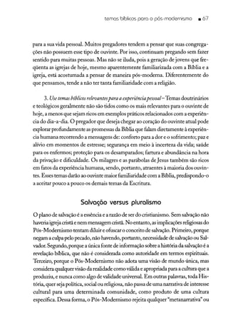 temas bíblicos para o pós-modernismo • 67
para a sua vida pessoal. Muitos pregadores tendem a pensar que suas congrega-
ções não possuem esse tipo de ouvinte. Por isso, continuam pregando sem fazer
sentido para muitas pessoas. Mas não se iluda, pois a geração de jovens que fre-
qüenta as igrejas de hoje, mesmo aparentemente familiarizada com a Bíblia e a
igreja, está acostumada a pensar de maneira pós-moderna. Diferentemente do
que pensamos, tende a não ter tanta familiaridade com a religião.
3. Use temasbíblicos relevantespara aexperiênciapessoal- Temas doutrinários
e teológicos geralmente não são tidos como os mais relevantes para o ouvinte de
hoje, a menos que sejam ricos em exemplos práticos relacionados com a experiên-
cia do dia-a-dia. O pregador que deseja chegar ao coração do ouvinte atual pode
explorar profundamente as promessas da Bíblia que falam diretamente àexperiên-
cia humana recorrendo a mensagens de: conforto para a dor e o sofrimento; paz e
alívio em momentos de estresse; segurança em meio à incerteza da vida; saúde
para os enfermos; proteção para os desamparados; fartura e abundância na hora
da privação e dificuldade. Os milagres e as parábolas de Jesus também são ricos
em fatos da experiência humana, sendo, portanto, atraentes à maioria dos ouvin-
tes. Esses temas darão ao ouvinte maior familiaridade com a Bíblia, predispondo-o
a aceitar pouco a pouco os demais temas da Escritura.
Salvação versus pluralismo
O plano de salvação é a essência e a razão de ser do cristianismo. Sem salvação não
haveria igrejacristã e nem mensagem cristã. No entanto, asimplicações religiosasdo
Pós-Modernismo tentam diluir e ofuscar o conceito de salvação.Primeiro, porque
negam a culpa pelo pecado, não havendo, portanto, necessidade de salvaçãoou Sal-
vador. Segundo, porque a única fonte de informação sobre a história da salvaçãoé a
revelação bíblica, que não é considerada como autoridade em termos espirituais.
Terceiro, porque o Pós-Modernismo não adota uma visão de mundo única, mas
considera qualquer visão da realidade como válida e apropriada para a cultura que a
produziu, e nunca como algo de validade universal. Em outras palavras, toda His-
tória, quer seja política, social ou religiosa, não passa de uma narrativa de interesse
cultural para uma determinada comunidade, como produto de uma cultura
específica. Dessa forma, o Pós-Modernismo rejeita qualquer "metanarrativa" ou
 