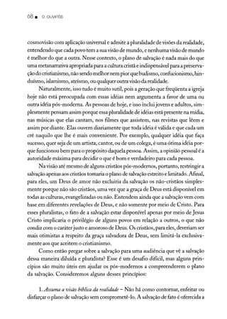 68. o ouvinte
cosmovisão com aplicação universal e admite a pluralidade de visõesda realidade,
entendendo que cada povo tem a suavisãode mundo, e nenhuma visãode mundo
é melhor do que a outra. Nesse contexto, o plano de salvaçãoé nada mais do que
uma metanarrativa apropriada para a cultura cristã e indispensável para a preserva-
çãodo cristianismo, não sendo melhor nem pior que budismo, confueionismo, hin-
duísmo, islamismo, ateísmo, ou qualquer outravisãoda realidade.
Naturalmente, isso tudo é muito sutil, pois a geração que freqüenta a igreja
hoje não está preocupada com essas idéias nem argumenta a favor de uma ou
outra idéia pós-moderna. As pessoas de hoje, e isso inclui jovens e adultos, sim-
plesmente pensam assim porque essapluralidade de idéias está presente na mídia,
nas músicas que elas cantam, nos filmes que assistem, nas revistas que lêem e
assim por diante. Elas ouvem diariamente que toda idéia é válida e que cada um
crê naquilo que lhe é mais conveniente. Por exemplo, qualquer idéia que faça
sucesso, quer seja de um artista, cantor, ou de um colega, é uma ótima idéia por-
que funcionou bem para o propósito daquela pessoa. Assim, a opinião pessoal é a
autoridade máxima para decidir o que é bom e verdadeiro para cada pessoa.
Navisão até mesmo de alguns cristãos pós-modernos, portanto, restringir a
salvaçãoapenas aos cristãos tornaria o plano de salvaçãoestreito e limitado. Afinal,
para eles, um Deus de amor não excluiria da salvação os não-cristãos simples-
mente porque não são cristãos, uma vez que a graça de Deus está disponível em
todas as culturas, evangelizadas ou não. Entendem ainda que a salvaçãovem com
base em diferentes revelações de Deus, e não somente por meio de Cristo. Para
esses pluralistas, o fato de a salvação estar disponível apenas por meio de Jesus
Cristo implicaria o privilégio de alguns povos em relação a outros, o que não
condiz com o caráter justo e amoroso de Deus. Os cristãos, para eles, deveriam ser
mais otimistas a respeito da graça salvadora de Deus, sem limitá-la exclusiva-
mente aos que aceitem o cristianismo.
Como então pregar sobre a salvação para uma audiência que vê a salvação
dessa maneira diluída e pluralista? Esse é um desafio difícil, mas alguns prin-
cípios são muito úteis em ajudar os pós-modernos a compreenderem o plano
da salvação. Consideremos alguns desses princípios:
1.Assuma a visão bíblica da realidade - Não há como contornar, enfeitar ou
disfarçar o plano de salvaçãosem comprometê-lo. A salvaçãode fato é oferecida a
 