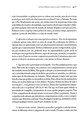 temos bíblicos poro o pós-modernismo • 69
toda a humanidade e a qualquer povo ou cultura sem exceção, mas ela só se torna
possível por meio da fé e do relacionamento comJesus Cristo, o Salvador. Por mais
que o Pós-Modernismo não aceite, nós cristãos temos de assumir que temos uma
visão bíblica do mundo e da realidade, e que estamos abertos para entender e dialo-
gar sobre qualquer outravisão de mundo, de maneira simpática e sem preconceitos.
Podemos ouvir e respeitar outros pontos de vista e, ao mesmo tempo, apresentar e
explicar o ponto de vista bíblico e a visão de mundo cristã.
2. Apresenteasalvação como uma experiência atraente- Em vez de apresentar
a salvação apenas como dever ou meio de escape da condenação do inferno, a
salvação deve ser apresentada como um relacionamento atraente e irresistível para
aqueles que o experimentam. Embora indiferente quanto à religiosidade, a gera-
ção pós-moderna tem um profundo senso de espiritualidade e pode sentir-se
atraída por uma experiência diferente, capaz de trazer paz, aceitação, companhei-
rismo e amor. É preciso mostrar a experiência positiva do Cristianismo para enri-
quecer a vida já no momento presente, e não apenas no futuro distante.
3. Sejaclaro sobreasprioridades doEvangelho- Escolha cuidadosamente o que
dizer. Não tente dar às regras, aos costumes e aos comportamentos o mesmo peso
das verdades eternas da Bíblia. Não iguale a salvaçãoa um determinado estilo musi-
cal, a uma determinada categoria de filmes que podem ser assistidos, ou a determi-
nados tipos de divertimento ou vestuário. Afinal, salvação é muito mais que uma
lista de coisasque podem ou não podem ser feitas. Para colocar isso de maneira bem
direta, use as prioridades que Cristo definiu: "Amarás o Senhor teu Deus de todo o
teu coração e... o teu próximo como a ti mesmo. Desses dois mandamentos depen-
dem toda a lei e os profetas" (Mt 22.37-40). Ou seja, foi Cristo quem definiu as
prioridades do evangelho, independente de nossa opinião própria a respeito. Para
Cristo, a experiência da salvaçãoresume-se em amor a Deus e ao próximo. Assim, é
a experiência de salvaçãoque determina o comportamento cristão, e não o compor-
tamento que determina a salvação. Essa abordagem é poderosa, irrefutável e irresis-
tível para qualquer ouvinte, seja ele pós-moderno ou não.
4. Sejaum cristão realista-Johnston aconselha o pregador a admitir aberta-
mente os diferentes níveis e categorias de certo e errado. Ou seja, o cristão não vive
 