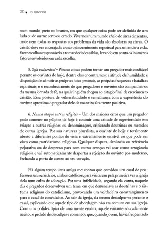 70. o ouvinte
num mundo preto no branco, em que qualquer coisa pode ser definida de um
lado ou do outro: certo ou errado. Vivemos num mundo cheio de áreas cinzentas,
onde nem todas as respostas aos problemas da vida são absolutas ou claras. O
cristão deve ser encorajado a usar o discernimento espiritual para entender avida,
fazer escolhas responsáveis e tomar decisões sábias,levando em conta os inúmeros
fatores envolvidos em cada escolha.
5. Seja vulnerável- Poucas coisaspodem tornar um pregador mais confiável
perante os ouvintes de hoje, dentre elas encontramos: a atitude de humildade e
disposição de admitir as próprias lutas pessoais, as próprias fraquezas e batalhas
espirituais; e o reconhecimento de que pregadores e ouvintes são companheiros
da mesmajornada de fé, na qual ninguém chegou ao estágio final de crescimento
cristão. Essa postura de vulnerabilidade e semelhança com a experiência do
ouvinte aproxima o pregador dele de maneira altamente positiva.
6. Nunca ataque outras religiões - Um dos maiores erros que um pregador
pode cometer no púlpito de hoje é assumir uma atitude de superioridade em
relação a outras religiões ou denominações, criticando doutrinas ou métodos
de outras igrejas. Por sua natureza pluralista, o ouvinte de hoje é totalmente
aberto a diferentes pontos de vista e extremamente sensível ao que pode ser
visto como partidarismo religioso. Qualquer disputa, denúncia ou referência
pejorativa ou de desprezo para com outras crenças vai soar como arrogância
religiosa e vai automaticamente despertar a rejeição do ouvinte pós-moderno,
fechando a porta de acesso ao seu coração.
Há algum tempo uma amiga me contou que convidou um casal de pro-
fessores universitários, ambos católicos, para visitarem pela primeira vez a igreja
dela num culto de adoração. Por uma infelicidade, segundo ela conta, naquele
dia o pregador desenvolveu um tema em que denunciava as doutrinas e o sis-
tema religioso do catolicismo, provocando um verdadeiro constrangimento
para o casal de convidados. Ao sair da igreja, ela tentou desculpar-se perante o
casal, explicando que aquele tipo de abordagem não era comum em sua igreja.
Com uma polidez típica de uma mente erudita, aquele visitante educadamente
aceitou o pedido de desculpas e comentou que, quando jovem, havia freqüentado
 