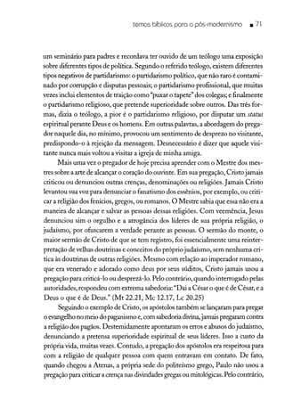 temas bíblicos para o pós-modernismo .71
um seminário para padres e recordava ter ouvido de um teólogo uma exposição
sobre diferentes tipos de política. Segundo o referido teólogo, existem diferentes
tipos negativos de partidarismo: o partidarismo político, que não raro é contami-
nado por corrupção e disputas pessoais; o partidarismo profissional, que muitas
vezes inclui elementos de traição como "puxar o tapete" dos colegas; e finalmente
o partidarismo religioso, que pretende superioridade sobre outros. Das três for-
mas, dizia o teólogo, a pior é o partidarismo religioso, por disputar um status
espiritual perante Deus e os homens. Em outras palavras, a abordagem do prega-
dor naquele dia, no mínimo, provocou um sentimento de desprezo no visitante,
predispondo-o à rejeição da mensagem. Desnecessário é dizer que aquele visi-
tante nunca mais voltou a visitar a igreja de minha amiga.
Mais uma vez o pregador de hoje precisa aprender com o Mestre dos mes-
tres sobre a arte de alcançar o coração do ouvinte. Em sua pregação, Cristojamais
criticou ou denunciou outras crenças, denominações ou religiões. Jamais Cristo
levantou sua voz para denunciar o fanatismo dos essênios, por exemplo, ou criti-
car a religião dos fenícios, gregos, ou romanos. O Mestre sabia que essa não era a
maneira de alcançar e salvar as pessoas dessas religiões. Com veemência, Jesus
denunciou sim o orgulho e a arrogância dos líderes de sua própria religião, o
judaísmo, por ofuscarem a verdade perante as pessoas. O sermão do monte, o
maior sermão de Cristo de que se tem registro, foi essencialmente uma reinter-
pretação de velhas doutrinas e conceitos do própriojudaísmo, sem nenhuma crí-
tica às doutrinas de outras religiões. Mesmo com relação ao imperador romano,
que era venerado e adorado como deus por seus súditos, Cristo jamais usou a
pregação para criticá-lo ou desprezá-lo. Pelo contrário, quando interrogado pelas
autoridades, respondeu com extrema sabedoria: "Dai a César o que é de César, e a
Deus o que é de Deus." (Mt 22.21, Mc 12.17, Lc 20.25)
Seguindo o exemplo de Cristo, os apóstolos também se lançaram para pregar
o evangelho no meio do paganismo e, com sabedoria divina,jamais pregaram contra
a religião dos pagãos. Destemidamente apontaram os erros e abusos do judaísmo,
denunciando a pretensa superioridade espiritual de seus líderes. Isso a custo da
própria vida, muitas vezes. Contudo, a pregação dos apóstolos era respeitosa para
com a religião de qualquer pessoa com quem entravam em contato. De fato,
quando chegou a Atenas, a própria sede do politeísmo grego, Paulo não usou a
pregação para criticar a crença nas divindades gregas ou mitológicas. Pelo contrário,
 