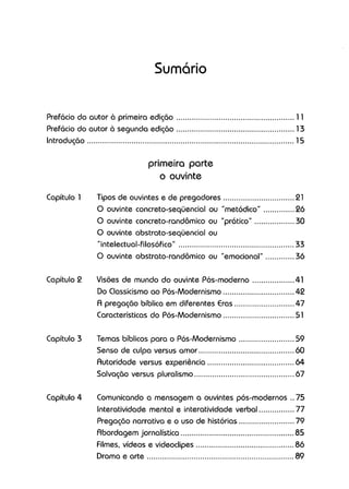 Sumário
Prefácio do autor à primeira edição 11
Prefácio do autor à segunda edição 13
Introdução 15
primeira parte
o ouvinte
Capítulo 1
Capítulo 2
Capítulo 3
Capítulo 4
Tipos de ouvintes e de pregadores 21
O ouvinte concreto-seqüencial ou "metódico" 26
O ouvinte concreto-randômico ou "prático" 30
O ouvinte abstrato-seqüencial ou
"intelectual-filosófico" 33
O ouvinte abstrato-randômico ou "emocional" 36
Visões de mundo do ouvinte Pós-moderno 41
Do Classicismo ao Pós-Modernismo 42
A pregação bíblica em diferentes Eras 47
Características do Pós-Modernismo 51
Temas bíblicos para o Pós-Modernismo 59
Senso de culpa versus amor 60
Autoridade versus experiência 64
Salvação versus pluralismo 67
Comunicando a mensagem a ouvintes pós-modernos .. 75
Interatividade mental e interatividade verbal 77
Pregação narrativa e o uso de histórias 79
Abordagem jornalística 85
Filmes. vídeos e videoclipes 86
Drama e arte 89
 