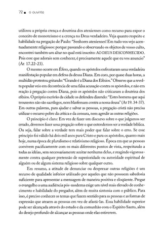 72. o ouvinte
utilizou a própria crença e doutrina dos atenienses como recurso para expor o
conceito de monoteísmo e a crença no Deus verdadeiro. Veja quanto respeito e
habilidade na pregação de Paulo: "Senhores atenienses! Em tudo vos vejo acen-
tuadamente religiosos: porque passando e observando os objetos de vosso culto,
encontrei também um altar no qual está inscrito: AO DEUS DESCONHECIDO.
Pois esse que adorais sem conhecer, é precisamente aquele que eu vos anuncio"
(At 17.22-23).
O mesmo ocorre em Éfeso, quando os apóstolos enfrentaram uma verdadeira
manifestação popular em defesa da deusa Diana. Em coro, por quase duas horas, a
multidão protestou gritando: "Grande é a Diana dos Efésios." Observe que a revol-
ta popularveio em decorrência de uma falsa acusação contra os apóstolos, e não em
reação à pregação contra Diana, pois os apóstolos não criticaram a doutrina dos
efésios. O próprio escrivãoda cidade os defendeu dizendo: "Estes homens que aqui
trouxestes não são sacrílegos, nem blasfemam contra a nossa deusa" (At 19. 34-37).
Em outras palavras, para ajudar e salvar as pessoas, a pregação cristã não precisa
utilizar o recurso pobre da crítica e da censura, nem agredir as outras religiões.
O princípio é claro: Em vez de fazer um discurso sobre o que julgamos ser
errado, devemos fazer uma pregação sobre o que entendemos ser a verdade bíblica.
Ou seja, falar sobre a verdade tem mais poder que falar sobre o erro. Se esse
princípio foi válido há dois mil anos para Cristo e para os apóstolos, quanto mais
hoje, numa época de pluralismo e relativismo religioso. Época em que as pessoas
convivem pacificamente com os mais diferentes pontos de vista, respeitando a
todas as idéias, sem necessariamente aceitar nenhuma delas, e reagindo vigorosa-
mente contra qualquer pretensão de superioridade ou autoridade espiritual de
alguém ou de algum sistema religioso sobre qualquer outro.
Em resumo, a atitude de denunciar ou desprezar outras religiões é um
recurso de qualidade inferior utilizado por aqueles que não possuem sabedoria
suficiente para apresentar a mensagem de maneira positiva e eloqüente. Pregar
o evangelho a uma audiência pós-moderna exige um nível mais elevado de conhe-
cimento e habilidade do pregador, além de muita sintonia com o público. Para
isso, é preciso conhecer os temas que fazem sentido para as pessoas e asformas de
expressão que atraem as pessoas em vez de afastá-las. Essa habilidade superior
pode ser alcançada através do estudo e da comunhão com o Espírito Santo, além
do desejo profundo de alcançar as pessoas onde elas estiverem.
 