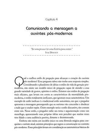 Capítulo 4
Comunicando a mensagem a
ouvintes pós-modernos
"Serumapessoa éter uma históriapara contar. "
ISAK DINESEN
Q
al o melhor estilo de pregação para alcançar o coração do ouvinte
ós-moderno? Essa pergunta talvez não tenha uma resposta simples.
Considerando o pluralismo de idéias e estilos de vida da geração pós-
moderna, não existe um modelo único de pregação capaz de atender a essa
grande variedade de gostos, opiniões e estilos. Existem sim estilos de pregação
mais eficazes, que levam em conta as características da mentalidade pós-
moderna, e estilos totalmente ineficazes, que ignoram essas características. Um
exemplo de estilo ineficaz é o tradicional estilo autoritário, em que o pregador
apresenta a mensagem pressupondo que os ouvintes vão concordar e obedecer
a tudo que o orador expõe. Outro exemplo seria o estilo discursivo, tão comum
entre nós. Nesse estilo, o pregador exibe seu tema e argumentação como um
monólogo, apresentando suas próprias idéias sem perceber que muitas vezes
tem falado a uma audiência passiva, distante e desinteressada.
Embora não exista um modelo único ou uma fórmula mágica para con-
quistar o ouvinte atual, existem princípios que regem a comunicação no contexto
pós-moderno. Esses princípios levamem consideraçãoascaracterísticasbásicas do
 
