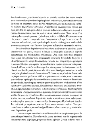76. o ouvinte
Pós-Modernismo, conforme discutidas no capítulo anterior. Em vez de repetir
essascaracterísticas para abstrair princípios de comunicação, vamos focalizar nossa
discussão em um critério básico do Pós-Modernismo, que eu chamaria de o crité-
rio múltiplo dapreftrência individual. De acordo com ele, cada pessoa pensa o que
quer, acredita no que quer, adota o estilo de vida que quer, faz o que quer, vê o
mundo da maneira que mais faz sentido para si e decide o que é bom para si. Em
outras palavras, cada pessoa é o juiz de sua própria realidade. Concordemos ou
não, este é o mundo em que vivemos. Essa tendência, longe de ser produto de
uma cultura localizada, está espalhada pelo mundo inteiro graças à velocidade
espantosa com que a TV e a Internet alcançam e influenciam a mente das pessoas.
Essa diversidade de preferências individuais nos impõe um problema quase
irresolúvel: Se os gostos, opiniões e crenças são múltiplos, qual seria o segredo
para atender a essa pluralidade de preferências? Qpal seria o método de pregação
mais eficaz para alcançar uma congregação com tanta diversidade de gostos e
idéias? Novamente, o segredo não está no método, mas nos princípios que regem
o método. Só existe um segredo para se alcançar o ouvinte com essa vasta plura-
lidade de idéias e preferências. Esse segredo é interagir com ele.Portanto, em vez de
discutir uma listade princípios,vamos focalizarnossa abordagem no que eu chamaria
de o princípio dominante da interatividade.Todos os outros princípios de comuni-
caçãopermanecem igualmente válidos, importantes e necessários, mas, no contexto
pós-moderno, o princípio da interatividade na comunicação reveste-se de um cará-
ter prioritário, inclusive para permitir que outros princípios produzam um efeito
significativo. Em outras palavras, a única maneira de alcançar uma audiência diver-
sificada e pluralizada é permitir que todos tenham a oportunidade de interagir com
a mensagem. Ou seja,se supusermos que numa congregação com trezentas pessoas
você tenha trezentas preferências diferentes, a única maneira de uma mensagem ter
sentido para essapluralidade de gostos seria criar um contexto em que todos pudes-
sem interagir a seu modo com o conteúdo da mensagem. O princípio é simples:
Interatividade pressupõe um processo de troca entre orador e ouvinte. Num pro-
cessode troca, ambas aspartes têm algo diferente a oferecer,uma vez que não existe
troca de produtos iguais.
Há muito tempo, a televisão e a mídia descobriram e exploram o poder da
comunicação interativa. Nos telejornais, quase nenhuma notícia é apresentada
sem entrevistar a população, perguntando sua opinião. Cresce cada vez mais o
 