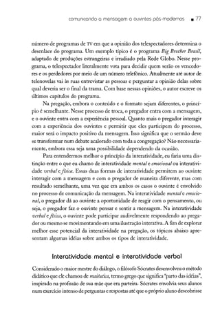 comunicando a mensagem a ouvintes pós-modernos • 77
número de programas de TV em que a opinião dos telespectadores determina o
desenlace do programa. Um exemplo típico é o programa Big Brother Brasil,
adaptado de produções estrangeiras e irradiado pela Rede Globo. Nesse pro-
grama, o telespectador literalmente vota para decidir quem serão os vencedo-
res e os perdedores por meio de um número telefônico. Atualmente até autor de
telenovelas vai às ruas entrevistar as pessoas e perguntar a opinião delas sobre
qual deveria ser o final da trama. Com base nessas opiniões, o autor escreve os
últimos capítulos do programa.
Na pregação, embora o conteúdo e o formato sejam diferentes, o princí-
pio é semelhante. Nesse processo de troca, o pregador entra com a mensagem,
e o ouvinte entra com a experiência pessoal. Quanto mais o pregador interagir
com a experiência dos ouvintes e permitir que eles participem do processo,
maior será o impacto positivo da mensagem. Isso significa que o sermão deve
se transformar num debate acalorado com toda a congregação? Não necessaria-
mente, embora essa seja uma possibilidade dependendo da ocasião.
Para entendermos melhor o princípio da interatividade, eu faria uma dis-
tinção entre o que eu chamo de interatividade mental e emocional ou interativi-
dade verbal efísica. Essas duas formas de interatividade permitem ao ouvinte
interagir com a mensagem e com o pregador de maneira diferente, mas com
resultado semelhante, uma vez que em ambos os casos o ouvinte é envolvido
no processo de comunicação da mensagem. Na interatividade mental e emocio-
nal, o pregador dá ao ouvinte a oportunidade de reagir com o pensamento, ou
seja, o pregador faz o ouvinte pensar e sentir a mensagem. Na interatividade
verbal efísica, o ouvinte pode participar audivelmente respondendo ao prega-
dor ou mesmo se movimentando em uma ilustração interativa. A fim de explorar
melhor esse potencial da interatividade na pregação, os tópicos abaixo apre-
sentam algumas idéias sobre ambos os tipos de interatividade.
Interatividade mental e interatividade verbal
Considerado o maior mestre do diálogo, o filósofo Sócrates desenvolveuo método
didático que ele chamou de maiêutica,termo grego que significa"parto das idéias",
inspirado na profissão de sua mãe que era parteira. Sócrates envolvia seus alunos
num exercíciointenso de perguntas e respostas até que o próprio aluno descobrisse
 