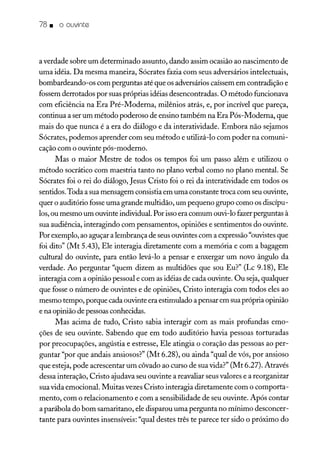 78. o ouvinte
a verdade sobre um determinado assunto, dando assim ocasião ao nascimento de
uma idéia. Da mesma maneira, Sócrates fazia com seus adversários intelectuais,
bombardeando-os com perguntas até que os adversárioscaíssem em contradição e
fossem derrotados por suas próprias idéias desencontradas. O método funcionava
com eficiência na Era Pré-Moderna, milênios atrás, e, por incrível que pareça,
continua a ser um método poderoso de ensino também na Era Pós-Moderna, que
mais do que nunca é a era do diálogo e da interatividade. Embora não sejamos
Sócrates, podemos aprender com seu método e utilizá-lo com poder na comuni-
cação com o ouvinte pós-moderno.
Mas o maior Mestre de todos os tempos foi um passo além e utilizou o
método socrático com maestria tanto no plano verbal como no plano mental. Se
Sócrates foi o rei do diálogo, Jesus Cristo foi o rei da interatividade em todos os
sentidos. Toda a sua mensagem consistia em uma constante troca com seu ouvinte,
quer o auditório fosse uma grande multidão, um pequeno grupo como os discípu-
los,ou mesmo um ouvinte individual. Por issoera comum ouvi-lo fazer perguntas à
sua audiência, interagindo com pensamentos, opiniões e sentimentos do ouvinte.
Por exemplo, ao aguçar a lembrança de seusouvintes com a expressão"ouvistesque
foi dito" (Mt 5.43), Ele interagia diretamente com a memória e com a bagagem
cultural do ouvinte, para então levá-lo a pensar e enxergar um novo ângulo da
verdade. Ao perguntar "quem dizem as multidões que sou Eu?" (Lc 9.18), Ele
interagia com a opinião pessoal e com as idéias de cada ouvinte. Ou seja, qualquer
que fosse o número de ouvintes e de opiniões, Cristo interagia com todos eles ao
mesmo tempo, porque cada ouvinte era estimulado apensar em suaprópria opinião
e na opinião de pessoasconhecidas.
Mas acima de tudo, Cristo sabia interagir com as mais profundas emo-
ções de seu ouvinte. Sabendo que em todo auditório havia pessoas torturadas
por preocupações, angústia e estresse, Ele atingia o coração das pessoas ao per-
guntar "por que andais ansiosos?" (Mt 6.28), ou ainda "qual de vós, por ansioso
que esteja, pode acrescentar um côvado ao curso de sua vida?" (Mt 6.27). Através
dessa interação, Cristo ajudava seu ouvinte a reavaliar seus valores e a reorganizar
sua vida emocional. Muitas vezes Cristo interagia diretamente com o comporta-
mento' com o relacionamento e com a sensibilidade de seu ouvinte. Após contar
a parábola do bom samaritano, ele disparou uma pergunta no mínimo desconcer-
tante para ouvintes insensíveis: "qual destes três te parece ter sido o próximo do
 