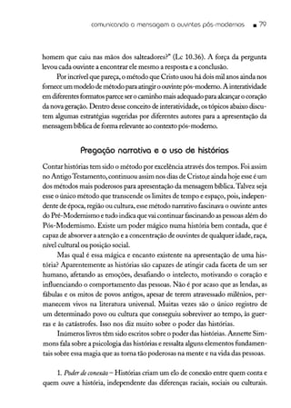 comunicando a mensagem a ouvintes pós-modernos _ 79
homem que caiu nas mãos dos salteadores?" (Lc 10.36). A força da pergunta
levou cada ouvinte a encontrar ele mesmo a resposta e a conclusão.
Por incrível que pareça, o método que Cristo usou há dois mil anos ainda nos
forneceum modelo de método para atingir o ouvinte pós-moderno. A interatividade
em diferentes formatos parece ser o caminho mais adequado para alcançaro coração
da nova geração. Dentro desse conceito de interatividade, os tópicos abaixo discu-
tem algumas estratégias sugeridas por diferentes autores para a apresentação da
mensagem bíblica de forma relevante ao contexto pós-moderno.
Pregação narrativa e o uso de histórias
Contar histórias tem sido o método por excelência através dos tempos. Foi assim
no AntigoTestamento, continuou assim nos dias de Cristo,e ainda hoje esseé um
dos métodos mais poderosos para apresentação da mensagem bíblica. Talvez seja
esse o único método que transcende os limites de tempo e espaço, pois, indepen-
dente de época, região ou cultura, esse método narrativo fascinava o ouvinte antes
do Pré-Modernismo e tudo indica que vaicontinuar fascinando as pessoas além do
Pós-Modernismo. Existe um poder mágico numa história bem contada, que é
capaz de absorver a atenção e a concentração de ouvintes de qualquer idade, raça,
nível cultural ou posição social.
Mas qual é essa mágica e encanto existente na apresentação de uma his-
tória? Aparentemente as histórias são capazes de atingir cada faceta de um ser
humano, afetando as emoções, desafiando o intelecto, motivando o coração e
influenciando o comportamento das pessoas. Não é por acaso que as lendas, as
fábulas e os mitos de povos antigos, apesar de terem atravessado milênios, per-
manecem vivos na literatura universal. Muitas vezes são o único registro de
um determinado povo ou cultura que conseguiu sobreviver ao tempo, às guer-
ras e às catástrofes. Isso nos diz muito sobre o poder das histórias.
Inúmeros livros têm sido escritos sobre o poder das histórias. Annette Sim-
mons fala sobre a psicologia das histórias e ressalta alguns elementos fundamen-
tais sobre essa magia que as toma tão poderosas na mente e na vida das pessoas.
1.Poderdeconexão - Histórias criam um elo de conexão entre quem conta e
quem ouve a história, independente das diferenças raciais, sociais ou culturais.
 