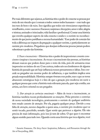 80. o ouvinte
Por mais diferentes que sejamos,ashistórias têm o poder de conectar aspessoaspor
meio de um vínculo que é comum a todos: somos todos humanos - com tudo que
isso tem de bom e de ruim. Isso significa que todos nós vivenciamos experiências
semelhantes, como: sucessose fracassos; surpresase decepções; amor e ódio; alegria
e tristeza; amizades e inimizades; vida familiar e profissional. Contar uma história
que envolva qualquer aspecto da vida conecta o orador e o ouvinte no reconheci-
mento de que juntos partilham a mesma humanidade.' Esse poder de conexão faz
toda a diferença no impacto da pregação a qualquer ouvinte, e particularmente ao
ouvinte pós-moderno. Pregadores que desejam influenciar pessoasjamais podem
subestimar o poder das histórias.
2.Tocar oinconsciente - Histórias têm o poder de impressionar a mente cons-
ciente e inspirar o inconsciente. Ao tocar o inconsciente das pessoas, as histórias
deixam marcas que podem durar para o resto da vida, pois ele armazena essas
impressões no íntimo do ser. Com certeza, todos nós nos lembramos de alguma
história do passado que até hoje influencia nossos pensamentos e idéias. Isso con-
cede ao pregador um enorme poder de influência, o que também implica uma
pesada responsabilidade. Histórias sempre tiveram essepoder, mas o que as torna
altamente estratégicas hoje é o fato de que a geração pós-moderna irá ouvir a
qualquer pessoa que conte a história mais relevante para ela, quer seja a mídia, um
artista, um livro oriental ou um pregador.
3. Dar atenção às carências emocionais - Além de tocar o inconsciente, as
histórias também tocam profundamente as emoções. Pelas pressões e correrias
de nossa sociedade tecnológica, praticamente o ouvinte de qualquer auditório
tem estado carente de atenção. Por ela, pagaria qualquer preço. Devido a essa
falta de atenção, mesmo daqueles a quem ama, o ouvinte pós-moderno quer se
sentir tocado, percebido, notado. Q1Ier sentir que pertence a alguém. Ele não
precisa de mais informação, pois isso já tem de sobra. O que quer é encontrar
algum sentido para tudo isso. Quando conta uma história que toca alguém, você
1 Annette Simmons, The Story Factor:Inspiration, Influence, and Persuasion through the
Art of Storytelling, 2001.
 