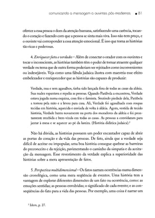 comunicando a mensagem a ouvintes pós-modernos • 81
oferecea essapessoao dom da atenção humana, satisfazendo uma carência,tocan-
do o coração e fazendo com que a pessoa se sinta mais viva. Isso não tem preço, e
o ouvinte vai corresponder a essa atenção emocional. É isso que torna as histórias
tão ricas e poderosas.
4. Enriquecerjàtos everdades- Além de conectar o orador com os ouvintes e
tocar o inconsciente, as histórias também têm o poder de tornar atraente qualquer
verdade ou tema que de outra forma poderiam ser rejeitados como inconvenientes
ou indesejáveis. Veja como uma fábula judaica ilustra com maestria esse efeito
embe1ezador e enriquecedor que as histórias são capazes de produzir:
Verdade, nua e sem agasalhos, tinha sido lançada fora de todas as casas da aldeia.
Sua nudez espantava e repelia as pessoas. Quando Parábola a encontrou, Verdade
estava jogada numa esquina, com frio e faminta. Sentindo piedade dela, Parábola
a tomou pela mão e a levou para casa. Ali, Verdade foi agasalhada com roupas
tecidas em história, aquecida e enviada de volta à aldeia. Agora, vestida de tecido
história, Verdade bateu novamente na porta dos moradores da aldeia e foi pron-
tamente recebida e bem-vinda em todas as casas. As pessoas a convidaram para
jantar à mesa e se aquecer ao pé da lareira. (História didática judaicaj.?
Não há dúvida, as histórias possuem um poder encantador capaz de abrir
as portas do coração e da vida das pessoas. De fato, ainda que a verdade seja
difícil de aceitar ou impopular, uma boa história consegue quebrar as barreiras
do preconceito e da rejeição, pavimentando o caminho da simpatia e da aceita-
ção da mensagem. Esse revestimento da verdade explica a superioridade das
histórias sobre a mera apresentação de fatos.
5. Perspectiva multidimensional- Os fatos narram ocorrências numa dimen-
são cronológica, como uma mera seqüência de eventos. Uma história tem a
vantagem de explorar diferentes dimensões de um fato ou ocorrência, como: as
emoções sentidas; as pessoas envolvidas; o significado de cada evento; e as con-
seqüências do fato para a vida das pessoas. Por exemplo, uma coisa é narrar um
2 Idem, p. 27.
 