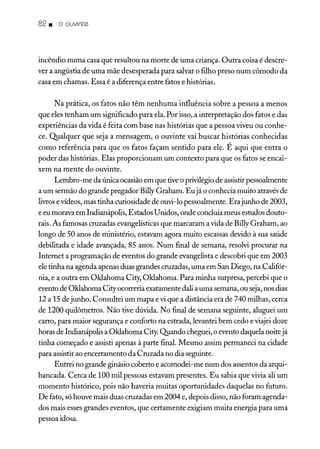 82. o ouvinte
incêndio numa casa que resultou na morte de uma criança. Outra coisa é descre-
ver a angústia de uma mãe desesperada para salvar o filho preso num cômodo da
casa em chamas. Essa é a diferença entre fatos e histórias.
N a prática, os fatos não têm nenhuma influência sobre a pessoa a menos
que eles tenham um significado para ela. Por isso, a interpretação dos fatos e das
experiências da vida é feita com base nas histórias que a pessoa viveu ou conhe-
ce. Qualquer que seja a mensagem, o ouvinte vai buscar histórias conhecidas
como referência para que os fatos façam sentido para ele. É aqui que entra o
poder das histórias. Elas proporcionam um contexto para que os fatos se encai-
xem na mente do ouvinte.
Lembro-me da única ocasião em que tive o privilégio de assistir pessoalmente
a um sermão do grande pregador Billy Graham. Eujá o conhecia muito através de
livrose vídeos, mas tinha curiosidade de ouvi-lo pessoalmente. Erajunho de 2003,
e eu morava em Indianápolis, Estados Unidos, onde concluía meus estudos douto-
rais. As famosas cruzadas evangelísticas que marcaram a vida de Billy Graham, ao
longo de 50 anos de ministério, estavam agora muito escassas devido à sua saúde
debilitada e idade avançada, 85 anos. Num final de semana, resolvi procurar na
Internet a programação de eventos do grande evangelista e descobri que em 2003
ele tinha na agenda apenas duas grandes cruzadas, uma em San Diego, na Califór-
nia, e a outra em Oklahoma City, Oklahoma. Para minha surpresa, percebi que o
evento de Oklahoma City ocorreria exatamente dali a uma semana, ou seja,nos dias
12 a 15 de junho. Consultei um mapa e vi que a distância era de 740 milhas, cerca
de 1200 quilômetros. Não tive dúvida. No final de semana seguinte, aluguei um
carro, para maior segurança e conforto na estrada, levantei bem cedo e viajei doze
horas de Indianápolis a Oklahoma City. Quando cheguei, o evento daquela noite já
tinha começado e assisti apenas à parte final. Mesmo assim permaneci na cidade
para assistir ao encerramento da Cruzada no dia seguinte.
Entrei no grande ginásio coberto e acomodei-me num dos assentos da arqui-
bancada. Cerca de 100 mil pessoas estavam presentes. Eu sabia que vivia ali um
momento histórico, pois não haveria muitas oportunidades daquelas no futuro.
De fato, só houve mais duas cruzadas em 2004 e, depois disso, não foram agenda-
dos mais esses grandes eventos, que certamente exigiam muita energia para uma
pessoa idosa.
 