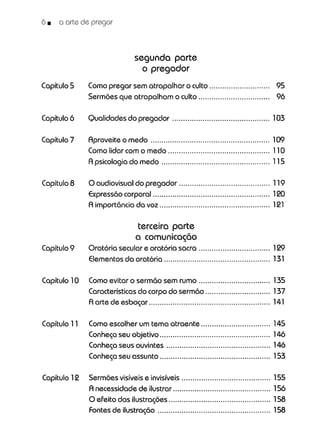 6 • o arte de pregar
segunda parte
o pregador
Capítulo5 Comopregar sem atrapalhar o culto............................ 95
Sermões que atrapalham o culto................................. 96
Capítulo6 Qualidades do pregador 103
Capítulo7 Aproveite o medo 109
Comolidar com o medo 110
A psicologia do medo 115
Capítulo8 O audiovisual do pregador 119
Expressãocorporal...................................................... 120
A importância da voz 121
terceira parte
a comunicação
Capítulo9 Oratória secular e oratória sacra 129
Elementosda oratória................................................. 131
Capítulo10 Comoevitar o sermão sem rumo 135
Características do corpo do sermão 137
A arte de esboçar 141
Capítulo 11 Comoescolher um tema atraente 145
Conheça seu objetivo 146
Conheça seus ouvintes 146
Conheça seu assunto 153
Capítulo 12 Sermõesvisíveise invisíveis 155
A necessidade de ilustrar 156
O efeito das ilustrações 158
Fontesde ilustração 158
 