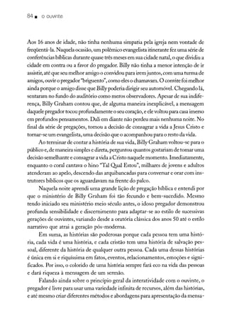 84. o ouvinte
Aos 16 anos de idade, não tinha nenhuma simpatia pela igreja nem vontade de
freqüentá-la. Naquela ocasião,um polêmico evangelistaitinerante fez uma sériede
conferências bíblicas durante quase três meses em sua cidade natal, o que dividiu a
cidade em contra ou a favor do pregador. Billy não tinha a menor intenção de ir
assistir,até que seu melhor amigo o convidou para irem juntos, com uma turma de
amigos, ouviro pregador"briguento", como eleso chamavam. O convitefoi melhor
ainda porque o amigo disse que Billypoderia dirigir seu automóvel. Chegando lá,
sentaram no fundo do auditório como meros observadores. Apesar de sua indife-
rença, Billy Graham contou que, de alguma maneira inexplicável, a mensagem
daquele pregador tocou profundamente o seu coração, e elevoltou para casaimerso
em profundos pensamentos. Dali em diante não perdeu mais nenhuma noite. No
final da série de pregações, tomou a decisão de consagrar a vida a Jesus Cristo e
tornar-se um evangelista, uma decisão que o acompanhou para o resto da vida.
Ao terminar de contar a história de sua vida, Billy Graham voltou-se para o
público e, de maneira simples e direta, perguntou quantos gostariam de tomar uma
decisão semelhante e consagrar avida a Cristo naquele momento. Imediatamente,
enquanto o coral cantava o hino "Tal Qual Estou", milhares de jovens e adultos
atenderam ao apelo, descendo das arquibancadas para conversar e orar com ins-
trutores bíblicos que os aguardavam na frente do palco.
Naquela noite aprendi uma grande lição de pregação bíblica e entendi por
que o ministério de Bi1ly Graham foi tão fecundo e bem-sucedido. Mesmo
tendo iniciado seu ministério meio século antes, o idoso pregador demonstrou
profunda sensibilidade e discernimento para adaptar-se ao estilo de sucessivas
gerações de ouvintes, variando desde a oratória clássica dos anos 50 até o estilo
narrativo que atrai a geração pós-moderna.
Em suma, as histórias são poderosas porque cada pessoa tem uma histó-
ria, cada vida é uma história, e cada cristão tem uma história de salvação pes-
soal, diferente da história de qualquer outra pessoa. Cada uma dessas histórias
é única em si e riquíssima em fatos, eventos, relacionamentos, emoções e signi-
ficados. Por isso, o colorido de uma história sempre fará eco na vida das pessoas
e dará riqueza à mensagem de um sermão.
Falando ainda sobre o princípio geral da interatividade com o ouvinte, o
pregador é livre para usar uma variedade infinita de recursos, além das histórias,
e até mesmo criar diferentes métodos e abordagens para apresentação da mensa-
 