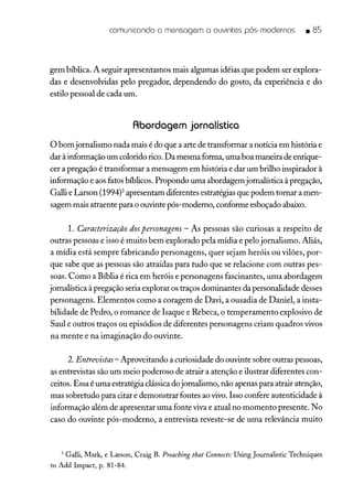comunicando a mensagem a ouvintes pós-modernos • 85
gem bíblica. A seguir apresentamos mais algumas idéias que podem ser explora-
das e desenvolvidas pelo pregador, dependendo do gosto, da experiência e do
estilo pessoal de cada um.
Abordagem jornalística
o bomjornalismo nada mais é do que a arte de transformar a notícia em história e
dar à informação um colorido rico. Da mesma forma, uma boa maneira de enrique-
cer a pregação é transformar a mensagem em história e dar um brilho inspirador à
informação e aos fatos bíblicos. Propondo uma abordagem jornalística à pregação,
Galli e Larson (1994)3 apresentam diferentes estratégias que podem tornar a men-
sagem mais atraente para o ouvinte pós-moderno, conforme esboçado abaixo.
1. Caracterização dospersonagens - As pessoas são curiosas a respeito de
outras pessoas e isso é muito bem explorado pela mídia e pelo jornalismo. Aliás,
a mídia está sempre fabricando personagens, quer sejam heróis ou vilões, por-
que sabe que as pessoas são atraídas para tudo que se relacione com outras pes-
soas. Como a Bíblia é rica em heróis e personagens fascinantes, uma abordagem
jornalística à pregação seria explorar os traços dominantes da personalidade desses
personagens. Elementos como a coragem de Davi, a ousadia de Daniel, a insta-
bilidade de Pedro, o romance de Isaque e Rebeca, o temperamento explosivo de
Saul e outros traços ou episódios de diferentes personagens criam quadros vivos
na mente e na imaginação do ouvinte.
2. Entrevistas- Aproveitando a curiosidade do ouvinte sobre outras pessoas,
as entrevistas são um meio poderoso de atrair a atenção e ilustrar diferentes con-
ceitos. Essa é uma estratégia clássica do jornalismo, não apenas para atrair atenção,
mas sobretudo para citar e demonstrar fontes ao vivo. Isso confere autenticidade à
informação além de apresentar uma fonte viva e atual no momento presente. No
caso do ouvinte pós-moderno, a entrevista reveste-se de uma relevância muito
3 Galli, Mark, e Larson, Craig B. Preaching that Connects: Using journalistic Techniques
to Add Impact, p. 81-84.
 