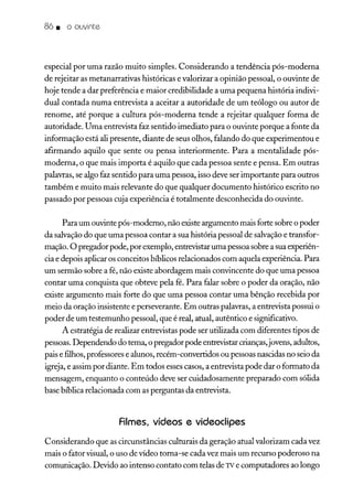 86. o ouvinte
especial por uma razão muito simples. Considerando a tendência pós-moderna
de rejeitar as metanarrativas históricas e valorizar a opinião pessoal, o ouvinte de
hoje tende a dar preferência e maior credibilidade a uma pequena história indivi-
dual contada numa entrevista a aceitar a autoridade de um teólogo ou autor de
renome, até porque a cultura pós-moderna tende a rejeitar qualquer forma de
autoridade. Uma entrevista faz sentido imediato para o ouvinte porque a fonte da
informação está ali presente, diante de seus olhos, falando do que experimentou e
afirmando aquilo que sente ou pensa interiormente. Para a mentalidade pós-
moderna, o que mais importa é aquilo que cada pessoa sente e pensa. Em outras
palavras, se algo faz sentido para uma pessoa, isso deve ser importante para outros
também e muito mais relevante do que qualquer documento histórico escrito no
passado por pessoas cuja experiência é totalmente desconhecida do ouvinte.
Para um ouvinte pós-moderno, não existe argumento mais forte sobre o poder
da salvação do que uma pessoa contar a sua história pessoal de salvação e transfor-
mação. O pregador pode, por exemplo, entrevistar uma pessoa sobre a sua experiên-
cia e depois aplicar os conceitos bíblicos relacionados com aquela experiência. Para
um sermão sobre a fé, não existe abordagem mais convincente do que uma pessoa
contar uma conquista que obteve pela fé. Para falar sobre o poder da oração, não
existe argumento mais forte do que uma pessoa contar uma bênção recebida por
meio da oração insistente e perseverante. Em outras palavras, a entrevista possui o
poder de um testemunho pessoal, que é real, atual, autêntico e significativo.
A estratégia de realizar entrevistas pode ser utilizada com diferentes tipos de
pessoas. Dependendo do tema, o pregadorpode entrevistar crianças,jovens, adultos,
pais e filhos, professores e alunos, recém-convertidos ou pessoas nascidas no seio da
igreja, e assim por diante. Em todos esses casos, a entrevista pode dar o formato da
mensagem, enquanto o conteúdo deve ser cuidadosamente preparado com sólida
base bíblica relacionada com as perguntas da entrevista.
Filmes, vídeos e videoclipes
Considerando que as circunstâncias culturais da geração atual valorizam cada vez
mais o fator visual, o uso de vídeo torna-se cada vez mais um recurso poderoso na
comunicação. Devido ao intenso contato com telas de TV e computadores ao longo
 