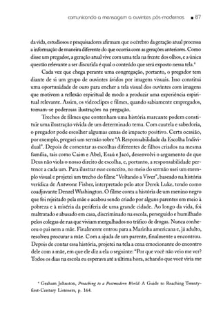 comunicando a mensagem a ouvintes pós-modernos • 87
davida, estudiosose pesquisadoresafirmam que o cérebro da geraçãoatual processa
ainformação de maneira diferente do que ocorriacom asgeraçõesanteriores.Como
disse um pregador, a geração atual vivecom uma tela na frente dos olhos, e a única
questão relevante a ser discutida é qual o conteúdo que será exposto nessa tela."
Cada vez que chega perante uma congregação, portanto, o pregador tem
diante de si um grupo de ouvintes ávidos por imagens visuais. Isso constitui
uma oportunidade de ouro para encher a tela visual dos ouvintes com imagens
que motivem a reflexão espiritual de modo a produzir uma experiência espiri-
tual relevante. Assim, os videoclipes e filmes, quando sabiamente empregados,
tornam-se poderosas ilustrações na pregação.
Trechos de filmes que contenham uma história marcante podem consti-
tuir uma ilustração vívida de um determinado tema. Com cautela e sabedoria,
o pregador pode escolher algumas cenas de impacto positivo. Certa ocasião,
por exemplo, preguei um sermão sobre "A Responsabilidade da Escolha Indivi-
dual". Depois de comentar as escolhas diferentes de filhos criados na mesma
família, tais como Caim e Abel, Esaú eJacó, desenvolvi o argumento de que
Deus não viola o nosso direito de escolha, e, portanto, a responsabilidade per-
tence a cada um. Para ilustrar esse conceito, no meio do sermão usei um exem-
plo visual e projetei um trecho do filme "Voltando a Viver", baseado na história
verídica de Antwone Fisher, interpretado pelo ator Derek Luke, tendo como
coadjuvante DenzelWashington. O filme conta a história de um menino negro
que foi rejeitado pela mãe e acabou sendo criado por alguns parentes em meio à
pobreza e à miséria da periferia de uma grande cidade. Ao longo da vida, foi
maltratado e abusado em casa, discriminado na escola, perseguido e humilhado
pelos colegas de rua que viviam mergulhados no tráfico de drogas. Nunca conhe-
ceu o pai nem a mãe. Finalmente entrou para a Marinha americana e, já adulto,
resolveu procurar a mãe. Com a ajuda de um parente, finalmente a encontrou.
Depois de contar essa história, projetei na tela a cena emocionante do encontro
dele com a mãe, em que ele diz a ela o seguinte: "Por que você não veio me ver?
Todos os dias na escola eu esperava até a última hora, achando que você viria me
4 Graham Johnston, Preaching to a Postmodern World: A Guide to Reaching Twenty-
first-Century Listeners, p. 164.
 