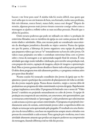 88. o ouvinte
buscar e me levar para casa! A minha vida foi muito difícil, mas quero que
você saiba que eu sou um homem de bem, sou formado, tenho uma profissão,
falo três idiomas, nunca fumei, nunca bebi, nunca usei drogas!" Depois do
sermão, algumas pessoas mais jovens vieram comentar comigo sobre como a
mensagem as ajudou a refletir sobre as suas escolhas pessoais. Percebi que o
efeito foi positivo.
Outro recurso poderoso que pode ser utilizado em vídeo é a produção de
entrevistas filmadas com os membros da igreja ou com outras pessoas de dife-
rentes idades e atividades. Aliás, esse recurso pode ser considerado uma exten-
são da abordagem jornalística discutida no tópico anterior. Numa das igrejas
em que fui pastor, a liderança de jovens organizou uma equipe de produção
que preparava vídeos que iam ao "ar" semanalmente na hora do culto jovem. Os
vídeos eram projetados em telão e continham entrevistas feitas com os jovens
sobre o tema da mensagem a ser apresentada naquele final de semana. É uma
atividade que exige muito trabalho e dedicação, pois envolve uma produção real,
com preparo de roteiro, captação de imagens, edição de imagens e apresentação
final. Mas osjovens gostam desses desafios e fazem todo esforço para participar.
O efeito desse programa tem sido altamente positivo, e o programa continua ativo
por quase duas décadas!
Noutra ocasião fui nomeado conselheiro dos jovens da igreja que eu fre-
qüentava e passei a participar das comissões de planejamento de todas as ativida-
des dos jovens naquela igreja. Numa dessas reuniões, surgiu a mesma idéia de
produzirmos um programa de vídeo entrevistando osjovens da igreja.Rapidamente
o grupo implantou a nova idéia. O programa foi batizado com o nome de "Vídeo
Jovem" e também era projetado semanalmente no culto de jovens. A equipe de
produção era composta de um roteirista, um cameraman, três apresentadores, que
serevezavam entrevistando os "personagens", e dois produtores que selecionavam
a cada semana osjovens que seriam entrevistados. O programa era projetado ime-
diatamente antes do sermão, entrevistando jovens sobre a experiência deles em
relação ao tema que seria apresentado pelo pregador. O resultado era uma ilustra-
ção viva do tema bíblico, com base em experiências sempre atuais coletadas com
pessoas da comunidade a cada semana. Para a geração pós-moderna, essa é uma
atividade altamente atraente que produz um impacto poderoso na compreensão
da mensagem, fazendo diferença real na vida das pessoas.
 