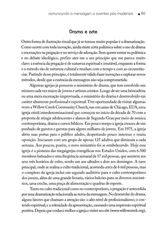 comunicando a mensagem a ouvintes pós-modernos • 89
Drama e arte
Outra forma de ilustração visual que já se tornou muito popular é a dramatização.
Como ocorre com toda inovação, ainda existe certa polêmica sobre o uso de drama
e encenações na pregação e no serviço de adoração. Sem querer entrar na polêmica
e no debate ideológico, prefiro ater-me a um princípio que me parece muito
claro: a essência da pregação é de natureza espiritual e imutável, enquanto a forma
e o método são de natureza cultural e mudam com o tempo e com as circunstân-
cias. Partindo desse princípio, é totalmente válido fazer inovações e explorar novos
métodos, desde que a essência da mensagem não seja comprometida.
Algumas igrejas já possuem o ministério do drama, que tem envolvido um
número cada vez maior de jovens e artistas cristãos. Longe de ser uma brincadeira
ou uma mera encenação improvisada, o ministério do drama é desenvolvido em
caráter altamente profissional e espirituaL Tive oportunidade de visitar algumas
vezes aWillow Creek Community Church, nas cercanias de Chicago, EUA, uma
igreja cristã interdenominacional que começou no início da década de 70 com a
proposta de atingir adolescentes e alunos de Segundo Grau por meio de música
contemporânea, drama e cursos bíblicos. Em pouco tempo a igreja cresceu de um
punhado de garotos e garotas para alguns milhares de jovens. Em 1975, a igreja
abriu suas portas para o público adulto, despertando pouco interesse e muita
oposição. Iniciaram com um grupo de apenas 125 adultos que diminuía a cada
semana. Aos poucos, porém, o novo ministério foi se estabelecendo. Hoje essa
igreja é a pioneira das megaigrejas evangélicas nos Estados Unidos, com 6.500
membros batizados e uma freqüência semanal de 17 mil pessoas, que assistem aos
seus três horários de culto, sendo um aos sábados e dois aos domingos. A nave
principal, onde se realiza o culto tradicional, acomoda cerca de 6 mil pessoas, mas
o complexo da igreja inclui um segundo auditório para o culto contemporâneo
dos jovens, além de uma grande livraria, vários balcões para os diversos ministé-
rios, uma creche, uma praça de alimentação e quadras de esporte.
Tanto no culto tradicional como no contemporâneo, a pregação é antecedida
por uma dramatização relacionada ao tema da mensagem. No desenrolar do drama,
alguns fatores que chamam a atenção são: o alto nível de profissionalismo; o con-
teúdo espiritual; e a solenidade da apresentação, causando uma impressão espiritual
positiva.Depois que conheci melhor a igrejaevisiteiseu site (www.willowcreek.org),
 