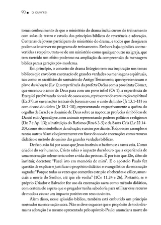 90. o ouvinte
tomei conhecimento de que o ministério do drama inclui cursos de treinamento
com aulas de teatro e estudo dos princípios bíblicos de reverência e adoração.
Centenas de jovens participam do ministério do drama, e todos que desejarem
podem se inscrever no programa de treinamento. Embora haja opiniões contro-
vertidas a respeito, trata-se de um ministério como qualquer outro na igreja, que
tem exercido um efeito poderoso na ampliação da compreensão da mensagem
bíblica para a geração pós-moderna.
Em princípio, o conceito de drama litúrgico tem sua inspiração nos temas
bíblicos que envolvem encenação de grandes verdades ou mensagens espirituais,
tais como: os sacrifíciosdo santuário do AntigoTestamento, que representavam o
plano da salvação(Lv 1); a experiência do profeta Oséias com a prostituta Gõmer,
que encenou o amor de Deus para com um povo infiel (Os 1); a experiência de
Ezequiel profetizando no vale de ossos secos,representando restauração espiritual
(Ez 37); as encenações teatrais deJeremias com o cinto de linho (Jr 13.1-11) ou
com o vaso do oleiro (Jr 18.1-10), representando respectivamente a quebra do
orgulho de Israel e o domínio de Deus sobre as nações; as profecias simbólicas de
Daniel e do Apocalipse, com animais representando poderes políticos e religiosos
(Dn 7 e Ap. 13); a instituição do Batismo (Rm 6.3-5) e da Santa Ceia (Lc 22.14-
20), como ritos simbólicos da salvação;e assim por diante.Todos essesexemplos e
tantos outros falam eloqüentemente em favor do uso de encenações como recurso
didático e método de ensino das grandes verdades bíblicas.
De fato, não foi por acaso que Jesus instituiu o batismo e a santa ceia. Como
criador do ser humano, Cristo sabia o impacto duradouro que a experiência de
uma encenação solene teria sobre a vida das pessoas. É por isso que Ele, além de
instituir, decretou: "Fazei isto em memória de mim". E o apóstolo Paulo fez
questão de explicar ejustificar o propósito didático e evangelístico da encenação
sagrada: "Porque todas asvezes que comerdes este pão e beberdes o cálice, anun-
ciais a morte do Senhor, até que ele venha" (lCo 11.24 e 26). Portanto, se o
próprio Criador e Salvador fez uso da encenação sacra como método didático,
com certeza ele espera que o pregador tenha sabedoria para utilizar esse recurso
de modo a causar um impacto positivo em seus ouvintes.
Além disso, nesse episódio bíblico, também está embutido um princípio
norteador na encenação sacra. Não se deve esquecer que o propósito de todo dra-
ma na adoração é o mesmo apresentado pelo apóstolo Paulo: anunciar a morte do
 