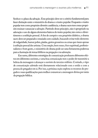 comunicando a mensagem a ouvintes pós-modernos • 91
Senhor e o plano da salvação. Esse princípio deve ser o critério fundamental para
fazer distinção entre o ministério do drama e o teatro popular. Enquanto o teatro
popular tem como propósito divertir a audiência, o drama sacro tem como propó-
sito ensinar e anunciar a salvação. Partindo desse princípio, não é apropriado na
adoração o uso de alguns elementos básicos do teatro popular, tais como o diver-
timento e a exibição pessoal. A fim de cumprir o seu propósito didático, o drama
sacro deve ser preparado e ensaiado com cuidado, buscando evitar todo elemento
de vulgaridade, humor pobre, piadas, gestos grosseiros ou cenas que visem apenas
à exibição pessoal dos artistas. Com oração, bom senso, foco espiritual, profissio-
nalismo e bom gosto, o ministério do drama pode ser uma ferramenta poderosa
para a ilustração de temas bíblicos na pregação e na adoração.
Em suma, diferentes estratégias de comunicação produzem diferentes efei-
tos em diferentes ouvintes, e uma boa comunicação tem o poder de transmitir a
beleza da mensagem e alcançar o ouvinte do terceiro milênio. Contudo, o tipo
de comunicação adotado está diretamente relacionado com o estilo e com a
pessoa do pregador em si. Por isso, a próxima seção explora os recursos do pre-
gador e suas qualificações para melhor comunicar a mensagem divina por meio
da pregação bíblica.
 